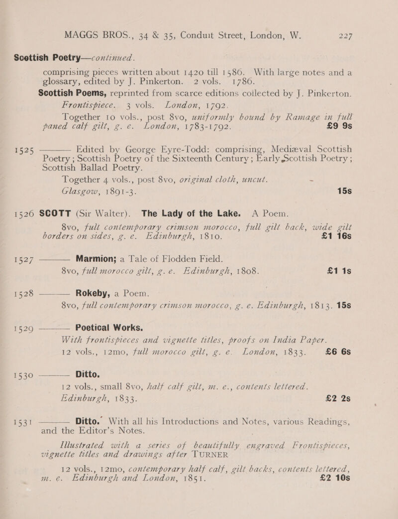 Scottish Poetry—coxniinued. comprising pieces written about 1420 till 1586. With large notes anda eiossary, edited by |. Pinkerton.» 2 vols. 1730.,' Scottish Poems, reprinted from scarce editions collected by J. Pinkerton. Frontispiece. 3 vols. London, 17092. Together to vols., post 8vo, uxzzformly bound by Ramage in full paned calf gilt, g. e. London, 1783-1702. £9 9s Edited by George Eyre-lodd: comprising, Medieval Scottish Poetry ; Scottish Poetry of the Sixteenth Century; Early Scottish Poetry ; Scottish Ballad Poetry. Together 4 vols., post 8vo, ovzgznal cloth, uncut. = Glasgow, 1891-3. 15s  1525 1520 SCOTT (Sir Walter). The Lady of the Lake. A Poem. 8vo, full contemporary crimson morocco, full gilt back, wide gilt   borders on sides, g. e. Edinburgh, 1810. £1 16s Fo27 Marmion; a Tale of Flodden Field. 8vo, full morocco gilt, g.e. Edinburgh, 1808. £1 1s 1528 —_—_—— Rokeby, a Poem. ) 8vo, full contemporary crimson morocco, g. e. Edinburgh, 1813. 15s 15290 —___— Poetical Works. Weth frontispieces and vignette titles, proofs on India Pater. FZ vols., i2mo, full moroceo zilt.¢¢ e. London, 182%. £6 6s 1530 ———— Ditto. 12 vols., small 8vo, half calf gilt, m. e., contents lettered. Edinburgh, 1833. 22S 1531 Ditto. With all his Introductions and Notes, various Readings, and the Editor’s Notes. _ Lllustrated with a series of beautifully, engraved Frontispieces, vignette titles and drawings after TURNER , 12 vols., 12mo, contemporary half calf, gilt backs, contents lettered, m. @. Edinburgh and London, 1851. £2 10s