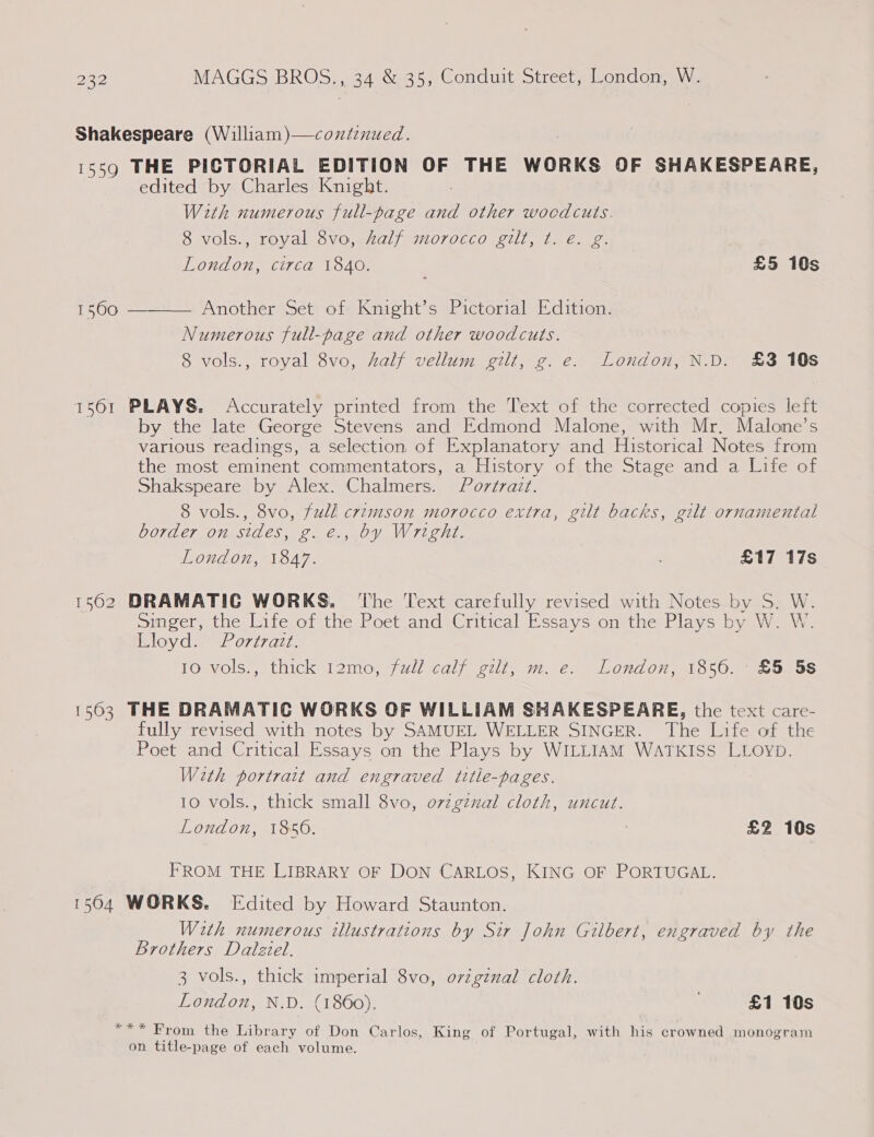 Shakespeare (William)—coxdenued. 1559 THE PICTORIAL EDITION OF THE WORKS OF SHAKESPEARE, edited by Charles Knight. With numerous full-page and other woodcuts. 8 vols., royal 8vo, half morocco gilt, t. é€. g. London, circa 1840. ; £5 10s  Another Set of Knight’s Pictorial Edition. Numerous full-page and other woodcuts. 8 vols., royal 8vo, half vellum gilt, g. e. London, N.D. £3 10s 1561 PLAYS. Accurately printed from the Text of the corrected copies left by the late George Stevens and Edmond Malone, with Mr. Malone’s various readings, a selection of Explanatory and Historical Notes from the most eminent commentators, a History of the Stage and a Life of Shakspeare by Alex. Chalmers. Portrait. 8 vols., 8vo, full crimson morocco extra, gilt backs, gilt ornamental border on sides, g. €., by Wright. London, 1847. £17 17s 1562 DRAMATIC WORKS. ‘The Text carefully revised with Notes by S. W. singer, the Life of the Poet and Critical Essays on the Plays by W. W. Lloyd. Portrazt. 10 vols., thick 12mo, full calf gilt, m. e. London, 1856. £5 5s 1503 THE DRAMATIC WORKS OF WILLIAM SHAKESPEARE, the text care- fully revised with notes by SAMUEL WELLER SINGER. The Life of the Poet and Critical Essays on the Plays by WILLIAM WATKISS LLoyp. With portrait and engraved title-pages. 10 vols., thick small 8vo, o7zzginal cloth, uncut. London, 1850. £2 10s FROM THE LIBRARY OF DON CARLOS, KING OF PORTUGAL. 1504 WORKS. Edited by Howard Staunton. With numerous illustrations by Sir John Gilbert, engraved by the Brothers Dalziel. 3 vols., thick imperial 8vo, ovzgznal cloth. London, N.D. (1860). £1 10s xx * : f : a f : From the Library of Don Carlos, King of Portugal, with his crowned monogram on title-page of each volume.