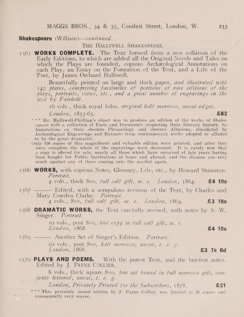 Shakespeare (William)—contenued. THE HALLIWELL SHAKESPEARE, 1565 WORKS COMPLETE. The Text formed from a new collation of the Early Editions, to which are added all the Original, Novels and Tales on which the Plays are founded, copious Archzological Annotations on each Play, an Essay on the Formation of the Text, and a Life of the ‘Poet, by James Orchard Halliwell. Beautifully printed on large and thick paper, avd illustrated with 142 plates, comprising facsimiles of portions of rare editions of the plays, portraits, views, etc., and a great number of engravings in the text by Fatrholt. 16 vols., thick royal folio, orzgznal half morocco, uncut edges. London, 1853-65. £82 *** Mr. Halliwell-Phillipp’s object was to produce an edition of the works of Shake- speare with a collection of Facts and Documents respecting their literary history, by Annotations on their obsolete Phraseology and obscure Allusions, elucidated by Archeological Engravings and Extracts from contemporary works adopted or alluded to by the great dramatist. Only 150 copies of this magnificent and valuable edition were printed, and after they were complete the whole of the engravings were destroyed. It is rarely now that a copy is offered for sale, nearly all those which have occurred of late years having been bought for Public Institutions at home and abroad, and the chances are very much against any of these coming into the market again. 1500 WORKS, with copious Notes, Glossary, Life, etc., by Howard Staunton. Portrait. 4 vols., thick 8vo, full calf gilt, m. e. London, 1864. £4 19s — Edited, with a scrupulous revision of the Text, by Charles and Mary Cowden Clarke. Portrait. 4 vols., 8vo, full calf gilt, m. e. London, 1864. £3 18s 1508 DRAMATIC WORKS, the Text carefully revised, with notes by S. W. Singer. Portrait. 10 vols., post 8vo, fine copy in full calf gilt, m. e.  London, 1868. ; £4 10s 15609 ———— Another Set of Singer’s Edition. Portrait. 10 vols., post 8vo, half morocco, uncut, ¢t. e. g. London, 1868. £3 7s 6d 1570 PLAYS AND POEMS. With the purest Text, and the briefest notes. Edited by J. PAYNE COLLIER. 8 vols., thick square 8vo, fixe set bound in full morocco gilt, con- tents lettered, uncut, ¢. e. g. London, Privately Printed for the Subscribers, 1878. £21 ***Nhis privately issued edition by J. Payne Collier was limited to 58 copies and consequently very scarce.
