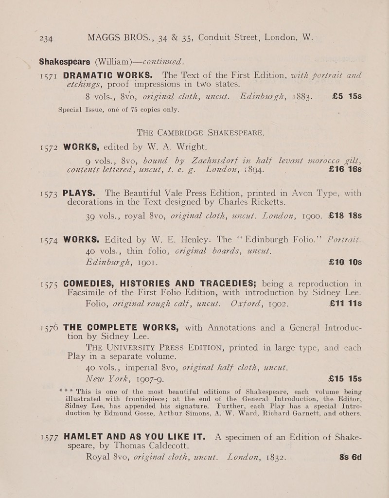 Shakespeare (William)—coxdinued. 1571 DRAMATIC WORKS. The ‘Text of the First Edition, with portrazt and etchings, proof impressions in two states. | 8 vols., 8vo, ortgznal cloth, uncut. Edinburgh, 1883. £5 15s Special Issue, one of 75 copies only. THE CAMBRIDGE SHAKESPEARE. 1572 WORKS, edited by W. A. Wright. 9 vols., 8vo, bound by Zaehnsdorf in half levant morocco gilt, contents lettered, uncut, t. e. g. London, 1894. £16 16s 1573 PLAYS. The Beautiful Vale Press Edition, printed in Avon Type, with decorations in the Text designed by Charles Ricketts. 39 vols., royal 8vo, original cloth, uncut. London, igo00. £18 18s 1574 WORKS. Edited by W. E. Henley. The ‘‘ Edinburgh Folio.’’ Portrait. 4o vols., thin folio, crzg¢nal boards, uncut. Edinburgh, gol. £10 10s 1575 COMEDIES, HISTORIES AND TRACEDIES; being a reproduction in Facsimile of the First Folio Edition, with introduction by Sidney Lee. Folio, o7vzgznal rough calf, uncut. Oxford, 1902. £11 11s 1576 THE COMPLETE WORKS, with Annotations and a General Introduc- tion by Sidney Lee. THE UNIVERSITY PRESS EDITION, printed in large type, and each Play in a separate volume. 4o vols., imperial 8vo, orzgznal half cloth, uncut. New York, 1907-0. £15 15s *** This is one of the most beautiful editions of Shakespeare, each volume being illustrated with frontispiece; at the end of the General Introduction, the Editor, Sidney Lee, has appended his signature. Further, each Play has a special Intro- duction by Edmund Gosse, Arthur Simons, A. W. Ward, Richard Garnett, and others. 1577 HAMLET AND AS YOU LIKE IT. A specimen of an Edition of Shake- speare, by Thomas Caldecott.