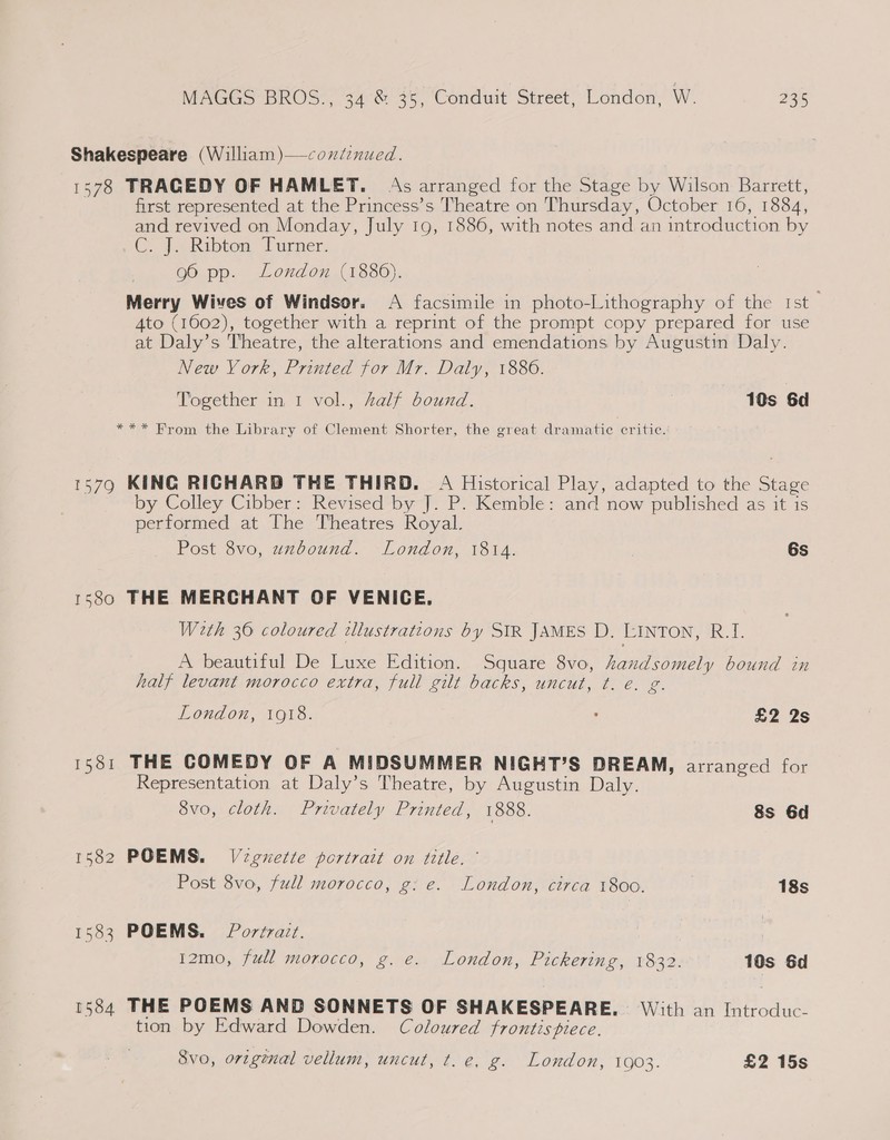 Shakespeare (William)—coxdenued. 1578 TRAGEDY OF HAMLET. As arranged for the Stage by Wilson Barrett, first represented at the Princess’s Theatre on Thursday, October 16, 1884, and revived on Monday, July 19, 1886, with notes and an introduction by C7 Ribtow Turner. g6 pp. London (1886). Merry Wives of Windsor. &lt;A facsimile in photo-Lithography of the rst Ato (1602), together with a reprint of the prompt copy prepared for use at Daly’s Theatre, the alterations and emendations by Augustin Daly. New Vork, Printed for Mr. Daly, 1886. Together in 1 vol., Zalf bound. 10s 6d *** From the Library of Clement Shorter, the great dramatic critie. 1579 KING RICHARD THE THIRD. A Historical Play, adapted to the Stage by Colley Cibber: Revised by J. P. Kemble: and now published as it is performed at The Theatres Royal. Post 8vo, uxbound. London, 1814. | 6s 1580 THE MERCHANT OF VENICE, Weth 36 coloured illustrations by SIR JAMES D. LINTON, R.I. A beautiful De Luxe Edition. Square 8vo, Laudsomely bound in half levant morocco extra, full gilt backs, uncut, ¢. e. g. London, 1918. ‘ £2 2s 15381 THE COMEDY OF A MIDSUMMER NIGHT’S DREAM, arranged for Representation at Daly’s Theatre, by Augustin Daly. Svo, cloth. Privately Printed, 1888. 8s 6d 1582 POEMS. Vignette portrait on title. ’ Post 8vo, full morocco, g: e. London, circa 1800. 18s 1583 POEMS. Portrazt. 12mo, full morocco, g. e. London, Pickering, 1832. 10s 6d 1584 THE POEMS AND SONNETS OF SHAKESPEARE. With an Introduc- tion by Edward Dowden. Coloured frontispiece. Svo, original vellum, uncut, ¢. e. g. London, 1903. £2 15s