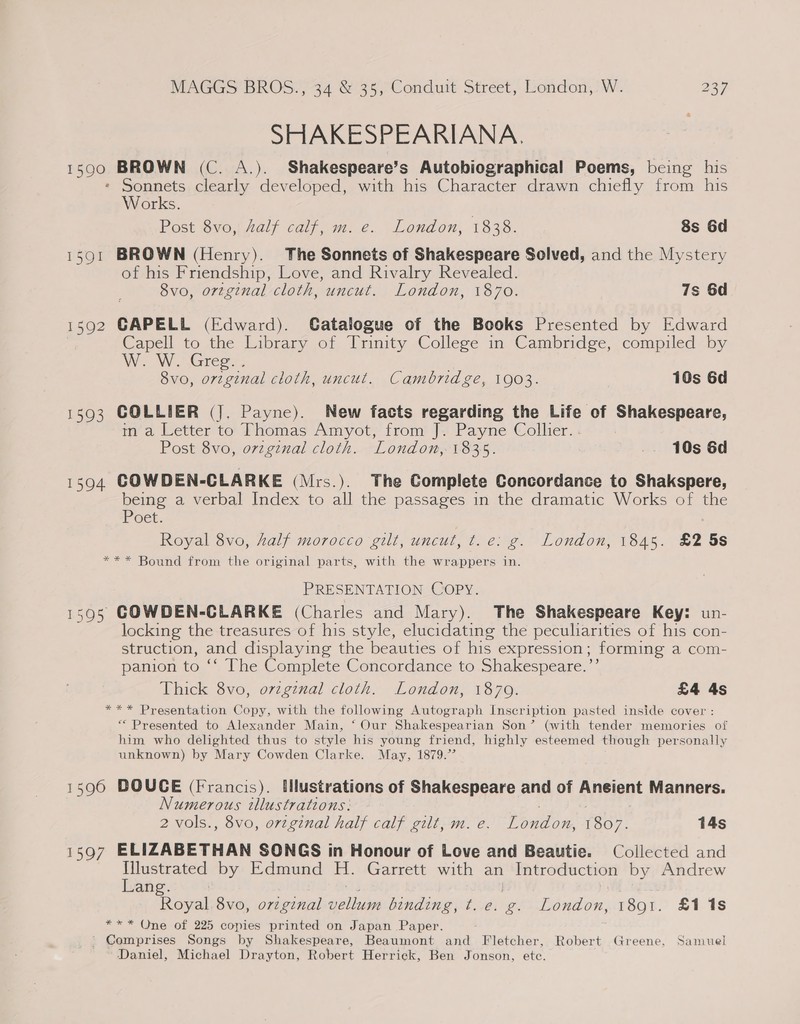 SHAKESPEARIANA. 1599. BROWN (C. A.). Shakespeare’s Autobiographical Poems, being his Sonnets clearly developed, with his Character drawn chiefly from his Works. Post 8vo, half calf, m. e. London, 1838. 8s 6d 1591 BROWN (Henry). The Sonnets of Shakespeare Solved, and the Mystery of his Friendship, Love, and Rivalry Revealed. 8vo, orzginal cloth, uncut. London, 1870. 7s 6d 1592 GAPELL (Edward). CGatalogue of the Books Presented by Edward Capell to the Library of Trinity College in Cambridge, compiled by W. W. Gree-, 8vo, orzginal cloth, uncut. Cambridge, 1903. 10s 6d 1593 COLLIER (J, Payne). New facts regarding the Life of Shakespeare, in'a Letter to Thomas Amyot, from J. Payne Collier. . Post 8vo, ovzginal cloth. London, 1835. _. 10s 6d 1594 COWDEN-CLARKE (Mrs.). The Complete Concordance to Shakspere, being a verbal Index to all the passages in the dramatic Works of the POE. Royal 8vo, half morocco gilt, uncut, t.e: g. London, 1845. £2 5s *** Bound from the original parts, with the wrappers in. PRESENTATION Copy. 15905 GOWDEN-CLARKE (Charles and Mary). The Shakespeare Key: un- locking the treasures of his style, elucidating the peculiarities of his con- struction, and displaying the beauties of his expression ; forming a com- panion to ‘ The Complete Concordance to Shakespeare.”’ Thick 8vo, ovzginal cloth. London, 1879. £4 4s *** Presentation Copy, with the following Autograph Inscription pasted inside cover : “ Presented to Alexander Main, ‘ Our Shakespearian Son’ (with tender memories of him who delighted thus to style his young friend, highly esteemed though personally unknown) by Mary Cowden Clarke. May, 1879.7’ 1590 DOUCE (Francis). Hlustrations of Shakespeare and of Aneient Manners. Numerous illustrations: : 2 vols., 8vo, orzginal half calf gilt, m. e. London, 1807. 14s 1597 ELIZABETHAN SONGS in Honour of Love and Beautie. Collected and ae by Edmund H. Garrett with an | Introduction by Andrew ang Royal 8vo, o7zgznal ‘ee binding, t. e. &amp;. London, 1891. £1 1s *** One of 225 copies printed on Japan Paper. ' Comprises Songs by Shakespeare, Beaumont and Fletcher, Robert Greene, Samuel Daniel, Michael Drayton, Robert Herrick, Ben Jonson, etc.