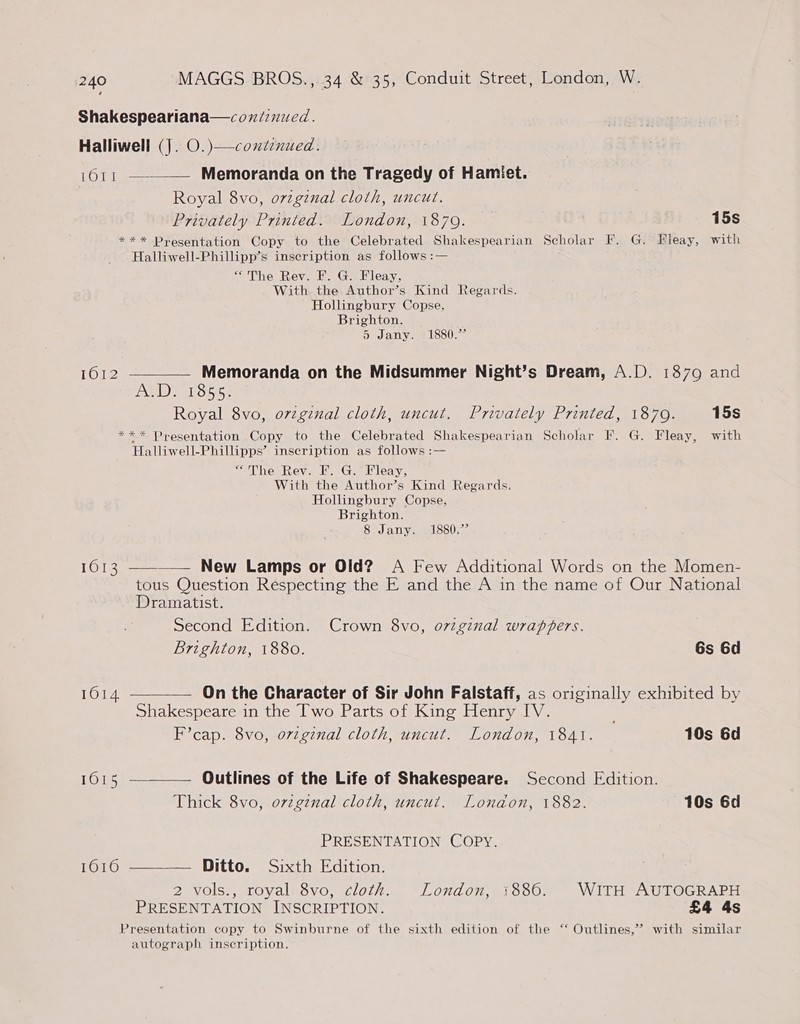 Shakespeariana—coniinued. Halliwell (J. O.)—coutenued. 1011 ——— Memoranda on the Tragedy of Hamiet. Royal 8vo, ovzgznal cloth, uncut. Privately Printed. London, 1879. 15s *** Presentation Copy to the Celebrated Shakespearian Scholar F. G. Fileay, with Halliwell-Phillipp’s inscription as follows :— “The Rev. F. G.. Fleay, With the Author’s Kind Regards. Hollingbury Copse, Brighton. 5 Jany. 1880.” 1612 ————— Memoranda on the Midsummer Night’s Dream, A.D. 1879 and ANS 18554 Royal 8vo, ovzgznal cloth, uncut. Privately Printed, 1879. 15s *** Presentation Copy to the Celebrated Shakespearian Scholar F. G. Fleay, with Halliwell-Phillipps’ inscription as follows :— “The Rev. F. G. Fleay, With the Author’s Kind Regards. Hollingbury Copse, Brighton. 8 Jany. 1880.”  16013 ————— New Lamps or Old? A Few Additional Words on the Momen- tous Question Respecting the E and the A in the name of Our National Dramatist. Second Edition. Crown 8vo, o7zgznal wrappers. Brighton, 1880. 6s 6d 1014 — On the Character of Sir John Falstaff, as originally exhibited by Shakespeare in the Two Parts of King Henry IV. . F’cap. 8vo, original cloth, uncut. London, 1841. 10s 6d 16015 ~-——— Outlines of the Life of Shakespeare. Second Edition. Thick 8vo, ovzgznal cloth, uncut. London, 1882. 10s 6d PRESENTATION COPY. 1616 —————. Ditto. Sixth Edition. 2 vols., royal 8vo, cloth. London, 1886. WITH AUTOGRAPH PRESENTATION INSCRIPTION. £4 4s Presentation copy to Swinburne of the sixth edition of the ‘‘ Outlines,’ with similar autograph inscription.