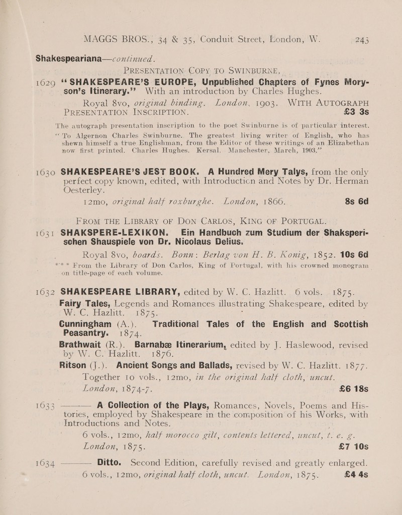 Shakespeariana—coniinued. PRESENTATION: COPY FO SWINBURNE, 1029 ‘* SHAKESPEARE’S EUROPE, Unpublished Chapters of Fynes Mory- son’s Itinerary.’’ With an introduction by Charles Hughes. Royal 8vo, ovzginal binding. London, 1903. WITH AUTOGRAPH PRESENTATION INSCRIPTION. £3 3s The autograph presentation inscription to the poet Swinburne is of particular interest. ‘Po Algernon Charles Swinburne.. The greatest living writer of English, who has shewn himself a true Englishman, from the Editor of these writings of an Elizabethan now first printed. Charles Hughes. Kersal. Manchester, March, 1903.” 1630 SHAKESPEARE’S JEST BOOK. A Hundred Mery Talys, from the only perfect copy known, edited, with Introducticn and Notes by Dr. Herman Oesterley. 12mo, orzginal half roxburghe. London, 18006. 8s 6d FROM THE LIBRARY OF DON CARLOS, KING OF PORTUGAL. 1631 SHAKSPERE-LEXIKON. Ein Handbuch zum Studium der Shaksperi- schen Shauspiele von Dr. Nicolaus Delius. Royal 8vo, boards. Bonn: Berlag von H. 6b. Konig, 1852. 10s 6d *** Brom the Library of Don Carlos, King of Portugal, with his crowned monogram on title-page of each volume. 1632 SHAKESPEARE LIBRARY, cdited by W. C. Hazlitt. 6 vols. 1875. Fairy Tales, Legends and Romances illustrating Shakespeare, edited by WC. Eazhtt, ...18 75. Cunningham (A.). Traditional Tales of the English and Scottish Peasantry. 1874. Brathwait (R.). Barnabee Itinerarium, edited by J. Ee yas revised By Ws -Go Hazlitt. 1870. Ritson (|.). Ancient Songs and Ballads, revised by W. C. Hazlitt. 1877. Together 10 vols., 12mo, zz the orzginal half cloth, uncut. London, 1874-7. £6 18s 1633 ——-— A Goliection of the Plays, Romances, Novels, Poems and His- tories, employed by Shakespeare in the composition of his Works, with Introductions and Notes. 6 vols., 12mo, half morocco gilt, contents lettered, uncut, t. e. g. London, 1875. £7 10s 1634 ————— Ditto. Second Edition, carefully revised and greatly enlarged. 6 vols., 12mo, ovzginal half cloth, uncut. London, 1875. £4 4s