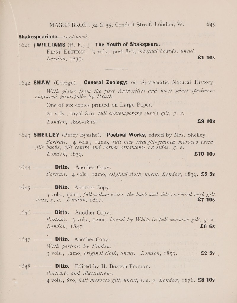 Shakespeariana—cozéinucd. 16041 | WILLIAMS (R. F.).] The Youth of Shakspeare. FIRST EDITION. 3 vols., post 8vo, ovzgznal boards, uncut. London, 18309. £1 10s 1642 SHAW (George). General Zoology; or, Systematic Natural History. With plates from the first Authorities and most select spectmens engraved principally by Heath. One of six copies printed on Large Paper. 20 vols., royal 8vo, full contemporary russia gilt, g. é. London, 1800-1812. £9 10s 1643 SHELLEY (Percy Bysshe). Poetical Works, edited by Mrs. Shelley. Portrait. 4 vols., 12mo, full new straight-grained morocco extra, gilt backs, gilt centre and corner ornaments on sides, g. @.    London, 18309. £10 10s 16044 Ditto. Another Copy. Portrait. Avols., 12mo, orzginal cloth, uncut. London, 1839. £5 5s 1045 Ditto. Another Copy. 3 vols., 12mo, full vellum extra, the back and sides covered with gilt Stags, ge. London, 1647. £7 10s 1646 ———— Ditto. Another Copy. Portrait. 3 vols., 12mo, bound by White in full morocco gilt, g. e. LOnNAOW, -VS47. £6 6s 1647 —_——— Ditto. Another Copy. Weth portrait by Finden. 3 vols., 12mo, o7zgznal cloth, uncut. London, 1853. £2 5s 1648 Ditto. Edited by H. Buxton Forman.  Portraits and illustrations. 4 vols., 8vo, half morocco gilt, uncut, t. e. g. London, 1870. £8 10s