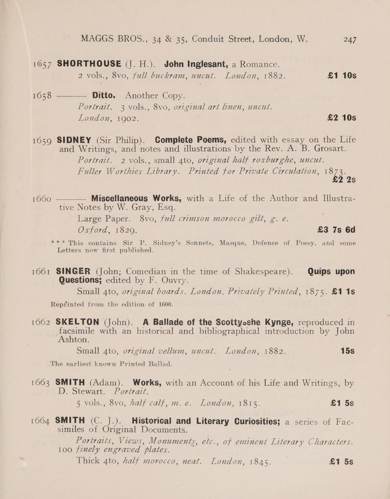 1057 SHORTHOUSE (|. H.). John Inglesant, a Romance. 2 vols., 8vo, full buckram, uncut. London, 1882. £1 10s 1658 Ditto. Another Copy. Portratt. 3 vols., 8vo, orginal art linen, uncut. London, 1902. £2 10s  1659 SIDNEY (Sir Philip). Complete Poems, edited with essay on the Life and Writings, and notes and illustrations by the Rev. A. B. Grosart. Portrait. 2 vols., small 4to, orzgznal half roxburghe, uncut. Fuller Worthtes Library. Printed for Private Circulation, 1873. £2 2s — Miscellaneous Works, with a Life of the Author and I[llustra- tive Notes by W. Gray, Esq. Large Paper. 8vo, full crimson morocco gilt, g. e. Oxford, 1820. £3 7s 6d *** This contains: Sir P. Sidney’s Sonnets, Masque, Defence of Poesy, and some Letters now first published. 16060  16061 SINGER (John; Comedian in the time of Shakespeare). Quips upon Questions; edited by F. Ouvry. Small 4to, ovzginal boards. London. Privately Printed, 1875. £118 Reprinted from the edition of 1600. 1662 SKELTON (John). A Ballade of the Scottysshe Kynge, reproduced in | pea with an historical and bibliographical introduction by John snton. Small 4to, orzginal vellum, uncut. London, 1882. 15s The earliest known Printed Ballad. 1063 SMITH (Adam). Works, with an Account of his Life and Writings, by D. Stewart. Portrait. 5 VOIS,20V0, Hal; Call, 2. @. London, V8rs. £1 5s 1064 SMITH (C. J.). Historical and Literary Curiosities; a series of Fac- similes of Original Documents. Portraits, Views, Monuments, etc., of eminent Literary Characters. 100 finely engraved plates. Thick 4to, half morocco, neat. London, 1845. £1 5s