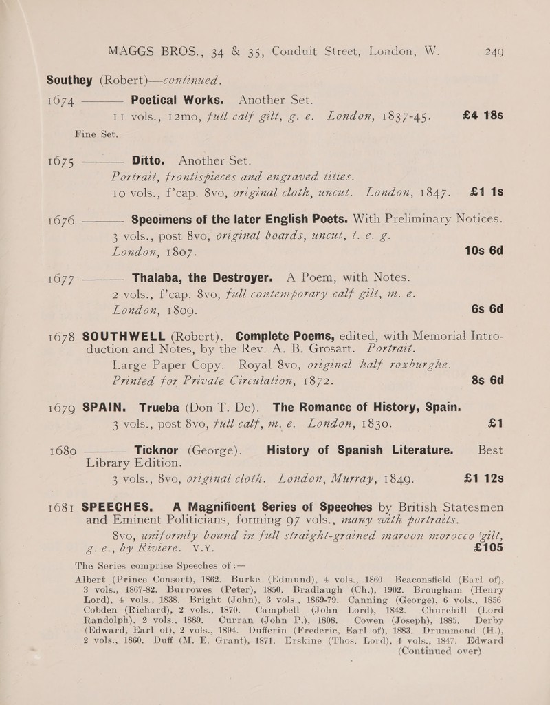 Southey (Robert)—coxdinued. 1074. ————— Poetical Works. Another Set. It Vols, lomo, jail calf gilt ee. London, 1837-45. £4 18s Fine Set. 1075 ——_—— Ditto. Another Set. Portrait, frontispieces and engraved titles. 10 vols., f’cap. 8vo, ovzginal cloth, uncut. London, 1847. £118 1676 ———— Specimens of the later English Poets. With Preliminary Notices. 3 vols., post 8vo, orvzginal boards, uncut, ¢. e. g. London, 1807. 10s 6d 1677 ————— Thalaha, the Destroyer. A Poem, with Notes. 2 vols., f’cap. 8vo, full contemporary calf gilt, m. e. London, 1809. 6s 6d 1678 SOUTHWELL (Robert). Complete Poems, edited, with Memorial Intro- duction and Notes, by the Rev. A. B. Grosart. Portrazt. Large Paper Copy. Royal 8vo, ovzginal half roxburghe. Printed for Private Circulation, 1872. 8s 6d 16079 SPAIN. Trueba (Don T. De). The Romance of History, Spain. 3 vols., post 8vo, full calf, m. e. London, 1830. £1 1680 ———— Ticknor (George). History of Spanish Literature. Best Library Edition. 3 vols., 8vo, o7vzginal cloth. London, Murray, 1849. £1 12s 1081 SPEECHES. A Magnificent Series of Speeches by British Statesmen and Eminent Politicians, forming 97 vols., many with portraits. 8vo, uniformly bound in full stratght-grained maroon morocco ‘gilt, Ue. Oy Kiviere. VX. £105 The Series comprise Speeches of :— Albert (Prince Consort), 1862. Burke (Edmund), 4 vols., 1860. Beaconsfield (Earl of), 3 vols., 1867-82. Burrowes (Peter), 1850. Bradlaugh (Ch.), 1902. Brougham (Henry Lord), 4 vols., 1838. Bright (John), 3 vols., 1869-79. Canning (George), 6 vols., 1856 Cobden (Richard), 2 vols., 1870. Campbell (John Lord), 1842. Churchill (Lord Randolph), 2 vols., 1889. Curran (John P.), 1808. Cowen (Joseph), 1885. Derby (Edward, Earl of), 2 vols., 1894. Dufferin (Frederic, Harl of), 1883. Drummond (H.), _ 2 vols., 1860. Duff (M. E. Grant), 1871. Erskine (Thos. Lord), 4 vols., 1847. Edward (Continued over)