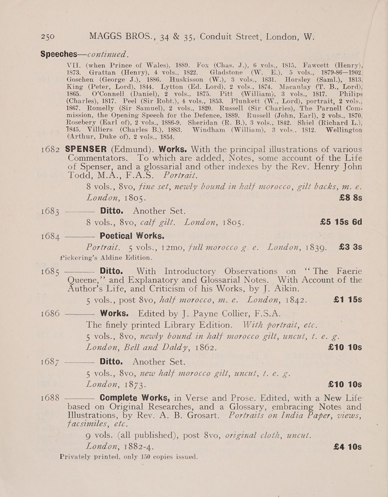 Speeches—coxtinued. VII. (when Prince of Wales), 1889. Fox (Chas. J.), 6 vols., 1815, Fawcett (Henry), 1873. Grattan (Henry), 4 vols., 1822. Gladstone (W. E.), 5 vols., 1879-86—1902. Goschen (George J.), 1886. Huskisson (W.), 3 vols., 1831. Horsley (Saml.), 1813. King (Peter, Lord), 1844. Lytton (Hd. Lord), 2 vols., 1874. Macaulay (T. B., Lord), 1865. O’Connell (Daniel), 2 vols., 1875. Pitt (William), 3 vols., 1817. Philips (Charles), 1817. Peel (Sir Robt.), 4 vols., 1853. Plunkett (W., Lord), portrait, 2 vols., 1867. Romelly (Sir Samuel), 2 vols., 1820. Russell (Sir Charies),.The Parnell Com- mission, the Ovening Speech for the Defence, 1889. Russell (John, Earl), 2 vols., 1870. Rosebery (Earl of), 2 vols., 1886-9. Sheridan (R. B.), 3 vols., 1842. Shiel (Richard L.), 1845. Villiers (Charles B.), 1883. Windham (William), 3 vols., 1812. Wellington (Arthur, Duke of), 2 vols., 1854. 1682 SPENSER (Edmund). Works. With the principal illustrations of various Commentators. To which are added, Notes, some account of the Life of Spenser, and a glossarial and other indexes by the Rev. Henry John oud aM Aw ete ret orirare. 8 vols., 38 fine set, newly bound in half morocco, gilt backs, m. e. London, 1805. £8 8s £032) — = _pitto, Another 5et, | 8 vols., 8vo, calf gilt. London, 1805. £5 15s 6d 1684 ————— Poetical Works. Portrait. 5 vols., 12mo, full morocco g.e. London, 1839. £3 38s Pickering’s Aldine Edition. 1685 -——— Ditto. With Introductory Observations on ‘‘ The Faerie Queene,’” and Explanatory and Glossarial Notes. Wiaith Account of the Author’s Life, and Criticism of his Works, by J. Aikin. 5 vols., post 8vo, Aalf morocco, m. e. London, 1842. £1 15s 1686 ——__— Works. [Edited by J. Payne Collier, F.S.A. The finely printed Library Edition. W2th portrazt, etc. 5 vols., 8vo, zewly bound in half morocco gilt, uncut, ¢. e. g. London, Bell and Daldy, 1862. £10 10s 1687 —_——— Ditto. Another Set. 5 vols., 8vo, zew half morocco gilt, uncut, ¢. é. g. LONGO wore. £10 10s 1688 ————— Complete Works, in Verse and Prose. Edited, with a New Life: based on Original Researches, and a Glossary, embracing Notes and Illustrations, by Rev. A. B. Grosart. Portraiis on India Pager, views, facsimiles, ete. g vols. (all published), post 8vo, orzgznal cloth, uncut. London, 1882-4. £4 10s Privately printed, only 150 copies issued.