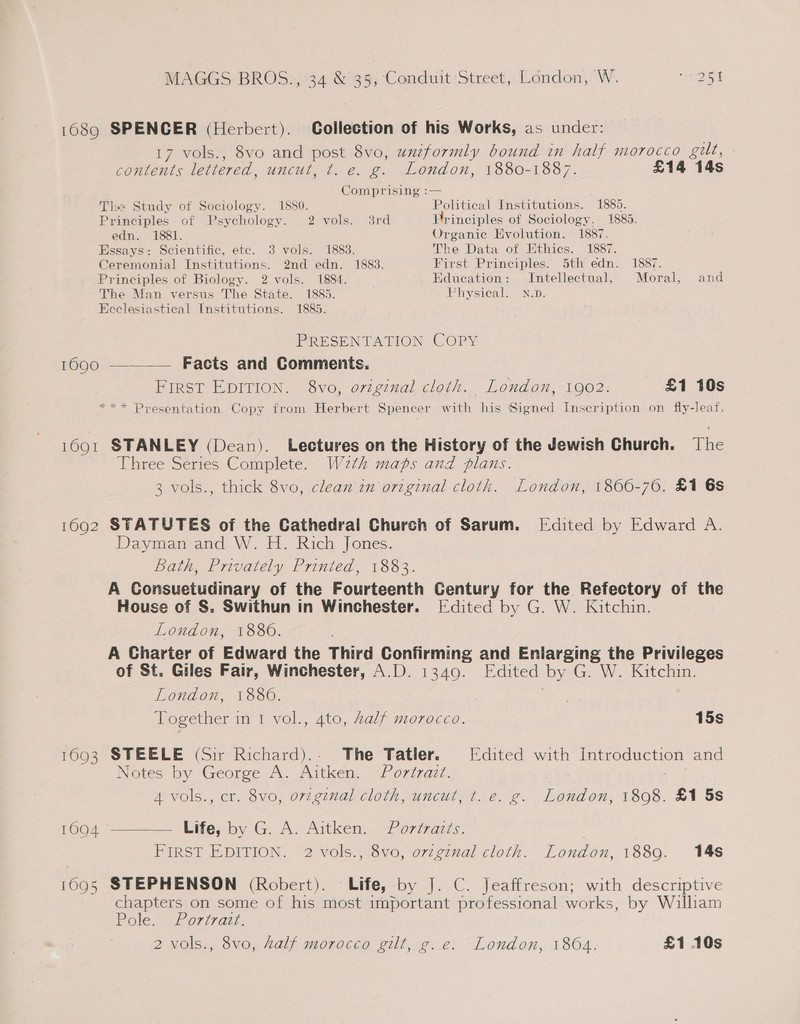 1689 SPENCER (Herbert). Collection of his Works, as under: 17 vols., 8vo and post 8vo, uxzformly bound in half morocco gilt, contents lettered, uncut, ¢t. e. g. London, 1880-1887. £14 14s Comprising :— The Study of Sociology. 1880. Political Institutions. 1885. Principles of Psychology. 2 vols. 38rd Principles of Sociology. 1885. edn. 1881. Organic Evolution. 1887. Essays: Scientific, ete. 3 vols. 1883. The Data of Ethics. 1887. Ceremonial Institutions. 2nd edn. 1883. First Principles. 5th edn. 1887. Principles of Biology. 2 vols. 1884. Education: Intellectual, Moral, and The Man versus The State. 1885. Fhysical. N.D. Ecelesiastical Institutions. 1885. PRESENTATION COPY 1690 ———— Facts and Comments. First EDITION. 8vo, original cloth. London, 1902. £1 10s *** Presentation Copy from Herbert Spencer with his Signed Inscription on fly-leaf. 1691 STANLEY (Dean). Lectures on the History of the Jewish Church. The Three Series Complete. W2th maps and plans. 3 vols., thick 8vo, clean in original cloth. London, 1866-76. £1 6s 1692 STATUTES of the Cathedral Church of Sarum. [Edited by Edward A. Dayman and W. H. Rich Jones. Bath, Privately Printed, 1883. A Consuetudinary of the Fourteenth Century for the Refectory of the House of S. Swithun in Winchester. [Edited by G. W. Kitchin. London, 1880. A Charter of Edward the Third Confirming and Enlarging the Privileges of St. Giles Fair, Winchester, A.D. 1349. Edited by G. W. Kitchin. London, 1886. ! Together in 1 vol., 4to, Aalf morocco. 15s 1693 STEELE (Sir Richard).. The Tatler. [Edited with Introduction and Notes by George A. Aitken. “Porirazt. 4 vols., cr. 8vo, original cloth, uncut, t.e. g. London, 1898. £1 5s 1094 ———— Life; by G. A. Aitken. “Porizazts. | FIRST EDITION. 2 vols., 8vo, ovzgznal cloth. London, 1889. 148 1695 STEPHENSON (Robert). Life, by J. C. Jeaffreson; with descriptive chapters on some of his most important professional works, by William Pole ihurivan:
