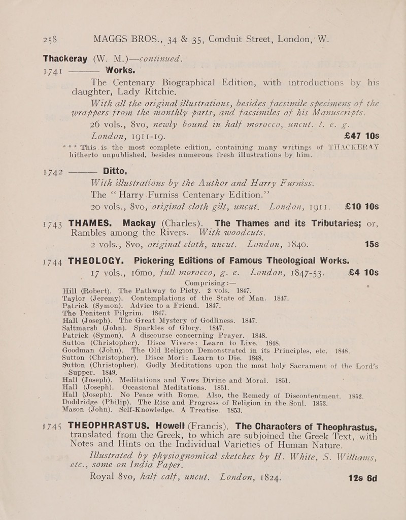 Thackeray (W. M.)—coxdinued. 1741 ———— Works. The Centenary Biographical Edition, with introductions by his daughter, Lady Ritchie. With all the original illustrations, besides facsimile specimens of the wrappers from the monthly parts, and facsimiles of his Manuscripts. 20 vols., 8vo, newly bound in half morocco, uncut. ¢. e. g. London, I9QiI-19. £47 10s *** This.is the most complete edition, containing many writings of THACKERAY hitherto unpublished, besides numerous fresh illustrations by him. 1742 ———— Ditto, With illustrations by the Author and Harry Furniss. The ‘‘ Harry Furniss Centenary Edition.”’ 20 vols., 8vo, orzgznal cloth gilt, uncut. London, 1911. £10 10s 1743 THAMES. Mackay (Charles). The Thames and its Tributaries; or, Rambles among the Rivers. Wazth woodcuts. 2 vols., 8vo, ovzgznal cloth, uncut. London, 1840. 15s 1744 THEOLOGY. Pickering Editions of Famous Theological Works. 17 vols., 10mo, full morocco, g. e. London, 1847-53. £4 10s Comprising :— ’ Hill (Robert). The Pathway to Piety. 2 vols. 1847. Taylor (Jeremy). Contemplations of the State of Man. 1847. Patrick (Symon). Advice to a Friend. 1847. The Penitent Pilgrim. 1847. Hall (Joseph). The Great Mystery of Godliness. 1847. Saltmarsh (John). Sparkles of Glory. 1847. Patrick (Symon). A discourse concerning Prayer. 1848. Sutton (Christopher). Disce Vivere: Learn to Live. 1848. Goodman (John). The Old Religion Demonstrated in its Principles, ete. 1848. Sutton (Christopher). Disce Mori: Learn to Die. 1848. Sutton (Christopher). Godly Meditations upon the most holy Sacrament of the Lord’s Supper. 1849. Hall (Joseph). Meditations and Vows Divine and Moral. 1851. Hall (Joseph). Occasional Meditations. 1851. Hall (Joseph). No Peace with Rome. Also, the Remedy of Discontentment. 1882. Doddridge (Philip). The Rise and Progress of Religion in the Soul. 1853. Mason (John). Self-Knowledge. A Treatise. 1853. 1745 THEOPHRASTUS, Howell (Francis). The Characters of Theophrastus, translated from the Greek, to which are subjoined the Greek Text, with Notes and Hints on the Individual Varieties of Human Nature. Illustrated by phystognomical sketches by H. White, S. Wiltiams, etc., some on India Paper. Royal 8vo, half calf, uncut, London, 1824. 12s 6d