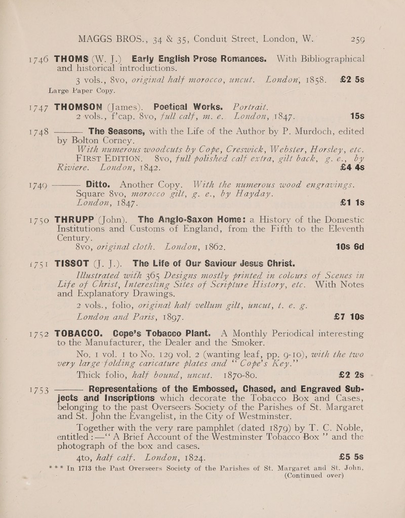 1740 THOMS (W. J.) Early English Prose Romances. With Bibliographical and historical introductions. 3 vols., 8vo, orzginal half morocco, uncut. London, 1858. £2 5s Large Paper Copy. 1747 THOMSON (James). Poetical Works. Porérait. 2Wolss ft Can, OVO, (ull eali 7.6. LLOnaOny NOA7- 15s The Seasons, with the Life of the Author by P. Murdoch, edited by Bolton Corney. With numerous woodcuts by Cope, Creswick, Webster, Horsley, etc. PIRST EDITION, “Svo, fui) polished calf extra, eit back, 2 e@., Dy Riviere. London, 1842. £4 4s  1748 Ditto. Another Copy. W2th the numerous wood engravings. Square 8vo, morocco gilt, g. e., by Hayday. London, 1847, £1 1s 1750 THRUPP (John). The Anglo-Saxon Home: a History of the Domestic Institutions and Customs of England, from the Fifth to the Eleventh Century: 8vo, original cloth. London, 1862. 10s 6d ‘751 TISSOT (J. J.). The Life of Our Saviour Jesus Christ. Illustrated with 365 Designs mostly printed in colcurs of Scenes in Life of Christ, Interesting Sites of Scripture History, etc. With Notes and Explanatory Drawings. 2 vols., folio, ovzgenal half vellum gilt, uncut, t. e. g. London and Paris, 18G7. £7 10s 1752 TOBACCO. Gope’s Tobacco Plant. A Monthly Periodical interesting to the Manufacturer, the Dealer and the Smoker. No. 1 vol. 1 to No. 129 vol. 2 (wanting leaf, pp. 9-10), wzth the two very large folding caricature plates and “ Cope’s Key.’’ Thick folio, half bound, uncut. 1870-80. £2 2s Representations of the Embossed, Chased, and Engraved Sub- jects and Inscriptions which decorate the Tobacco Box and Cases, belonging to the past Overseers. Society of the Parishes of St. Margaret and St. John the Evangelist, in the City of Westminster. Together with the very rare pamphlet (dated 1879) by T. C. Noble,  1740  1753 entitled :—‘‘ A Brief Account of the Westminster Tobacco Box ’’ and the photograph of the box and cases. Ate, half caly. Londo, ve24. £5 5s *** Tn 1713 the Past Overseers Society of the Parishes of St. Margaret and St. John,