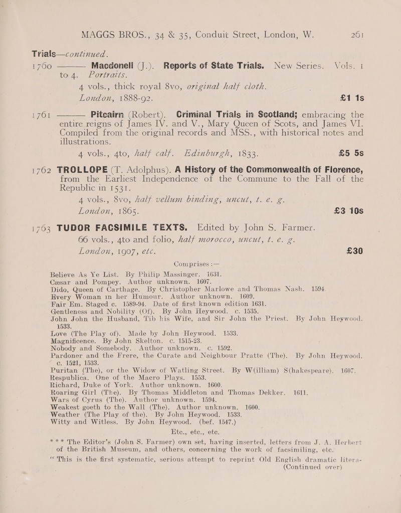 Trialis—continued. 1700 ———— Macdonell (J.). Reports of State Trials. New Series. Vols. 1 toy 4.’ Porivatts. A vols., thick royal 8vo, orzgznal half cloth. London, 1888-92. £1 1s 1761 ———— Pitcairn (Robert). Criminal Trials in Scotland; embracing the entire reigns of James IV. and V., Mary Queen of Scots, and James VI. Compiled from the original records and MSS., with historical notes and illustrations. 4 vols., 4to, Aalf calf. Edinburgh, 1833. £5 5s 1762 TROLLOPE (T. Adolphus). A History of the Commonwealth of Florence, from the Earlhest Independence of the Commune to the Fall of the Republic in 1531. } A vols., 8vo, half vellum binding, uncut, ¢t. e. g. London, 1865. £3 10s i703 TUDOR FACSIMILE TEXTS. [Edited by John S. Farmer. 66 vols., Ato and folio, half morocco, uncut, t. e. g. London, 1907, etc. £30 Comprises :— Believe As Ye List. By Philip Massinger. 1631. Ceasar and Pompey. Author unknown. 1607. Dido, Queen of Carthage. By Christopher Marlowe and Thomas Nash. 1594. Every Woman in her Humour. Author unknown. 1609. Fair Em. Staged c. 1589-94. Date of first known edition 1631. Gentleness and Nobility (Of). By John Heywood. c. 1535. John John the Husband, Vib his Wife, and Sir John the Priest. By John Heywood. 1533. Love (The Play of). Made by John Heywood. 1533. Magnificence. By John Skelton. co. 1515-23. Nobody and Somebody. Author unknown. c. 1592. Pardoner and the Frere, the Curate and Neighbour Pratte (The). By John Heywood. G 15245 1533. Puritan (The), or the Widow of Watling Street. By W(illiam) S(hakespeare). 1607. Respublica. One of the Macro Plays. 1553. Richard, Duke of York. Author unknown. 1600. Roaring Girl (The). By Thomas Middleton and Thomas Dekker. 1611. Wars of Cyrus (The). Author unknown. 1594. Weakest goeth to the Wall (The). Author unknown. 1600. Weather (The Play of the). By John Heywood. 1533. Witty and Witless. By John Heywood. (bef. 1547.) Ete., ete., ete. *** The Hditor’s (John S. Farmer) own set, having inserted, letters from J. A. Herbert of the British Museum, and others, concerning the work of facsimiling, ete. “This is the first systematic, serious attempt to reprint Old English dramatic litera-