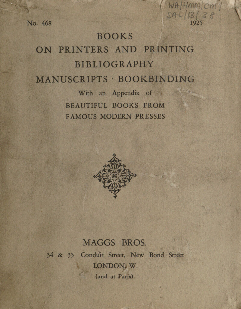 adit pane Lom oe hae ort (Bl ee. No. 468 — . ye ee BOOKS a ON PRINTERS AND PR RING BIBLIOGRAPHY _ MANUSCRIPTS BooKBINDING With an Appendix of © oe BEAUTIFUL BOOKS FROM FAMOUS MODERN PRESSES     MAGGS BROS. | 4 &amp; 35 Conduit Street, New Bond Stréet My ) EQN DON; W (and at Par).  