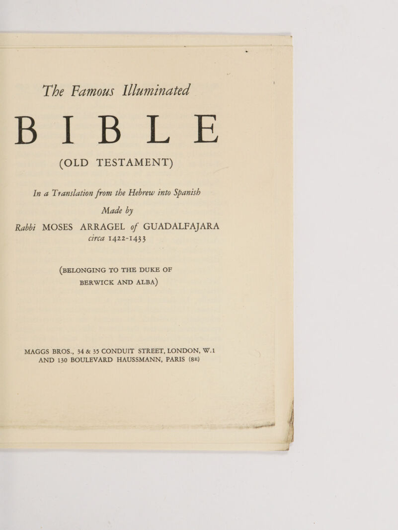 The Famous Uluminated BaD Es (OLD TESTAMENT) In a Translation from the Hebrew into Spanish Made by Rabbi MOSES ARRAGEL of GUADALFAJARA CivCa 1422-1433 (BELONGING TO THE DUKE OF BERWICK AND ALBA) MAGGS BROS., 34 &amp; 35 CONDUIT STREET, LONDON, W.1 AND 130 BOULEVARD HAUSSMANN, PARIS (8£) 