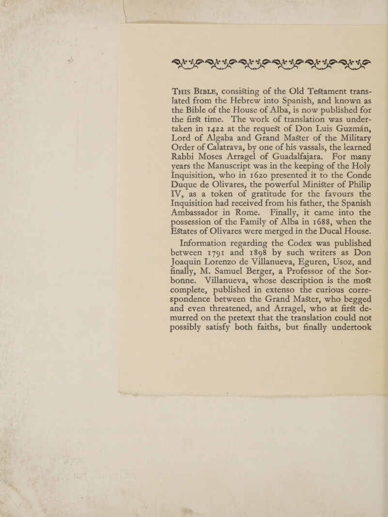 Re SR Oe Se ee Tus BrBE, consisting of the Old Testament trans- lated from the Hebrew into Spanish, and known as the Bible of the House of Alba, is now published for the first time. The work of translation was under- taken in 1422 at the request of Don Luis Guzman, Lord of Algaba and Grand Master of the Military Order of Calatrava, by one of his vassals, the learned Rabbi Moses Arragel of Guadalfajara. For many years the Manuscript was in the keeping of the Holy Inquisition, who in 1620 presented it to the Conde Duque de Olivares, the powerful Minister of Philip IV, as a token of gratitude for the favours the Inquisition had received from his father, the Spanish Ambassador in Rome. Finally, it came into the possession of the Family of Alba in 1688, when the Estates of Olivares were merged in the Ducal House. Information regarding the Codex was published between 1791 and 1898 by such writers as Don Joaquin Lorenzo de Villanueva, Eguren, Usoz, and finally, M. Samuel Berger, a Professor of the Sor- bonne. Villanueva, whose description is the most complete, published in extenso the curious cortre- spondence between the Grand Master, who begged and even threatened, and Arragel, who at first de- murred on the pretext that the translation could not possibly satisfy both faiths, but finally undertook