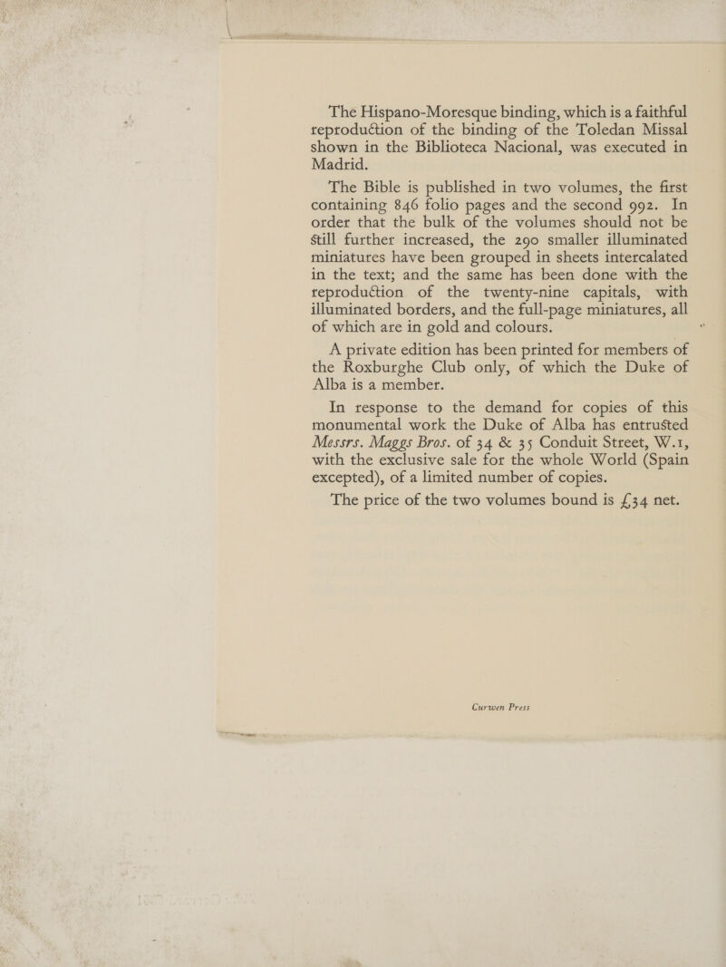 The Hispano-Moresque binding, which is a faithful reproduction of the binding of the Toledan Missal shown in the Biblioteca Nacional, was executed in Madrid. The Bible is published in two volumes, the first containing 846 folio pages and the second 992. In otder that the bulk of the volumes should not be still further increased, the 290 smaller illuminated miniatures have been grouped in sheets intercalated in the text; and the same has been done with the reproduction of the twenty-nine capitals, with illuminated borders, and the full-page miniatures, all of which are in gold and colours. A private edition has been printed for members of the Roxburghe Club only, of which the Duke of Alba is a member. In response to the demand for copies of this monumental work the Duke of Alba has entrusted Messrs. Maggs Bros. of 34 &amp; 35 Conduit Street, W.1, with the exclusive sale for the whole World (Spain excepted), of a limited number of copies. The price of the two volumes bound is £34 net. Curwen Press