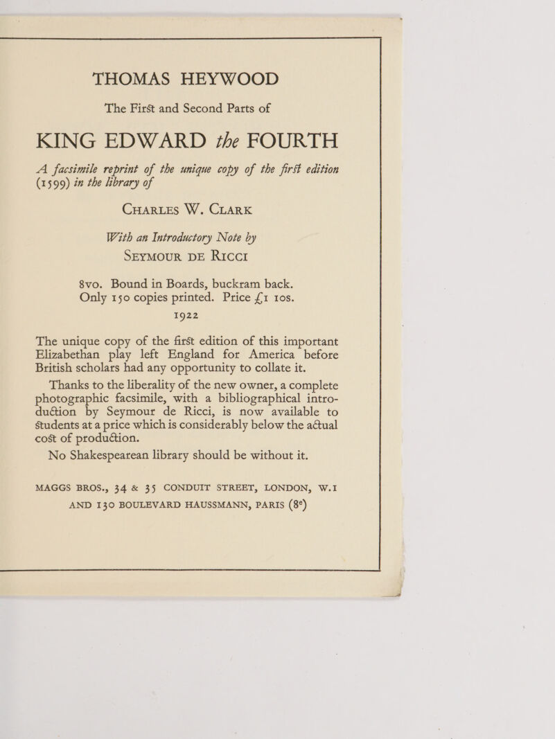  THOMAS HEYWOOD The First and Second Patts of KING EDWARD the FOURTH A facsimile reprint of the unique copy of the first edition (1599) én the library of CHARLES W. CLARK With an Introductory Note by SEYMOUR DE RICCI 8vo. Bound in Boards, buckram back. Only 150 copies printed. Price {1 10s. 1922 The unique copy of the first edition of this important Elizabethan play left England for America before British scholars had any opportunity to collate it. Thanks to the liberality of the new owner, a complete photographic facsimile, with a bibliographical intro- duétion by Seymour de Ricci, is now available to Students at a price which is considerably below the aCtual cost of production. No Shakespearean library should be without it. MAGGS BROS., 34 &amp; 35 CONDUIT STREET, LONDON, W.1