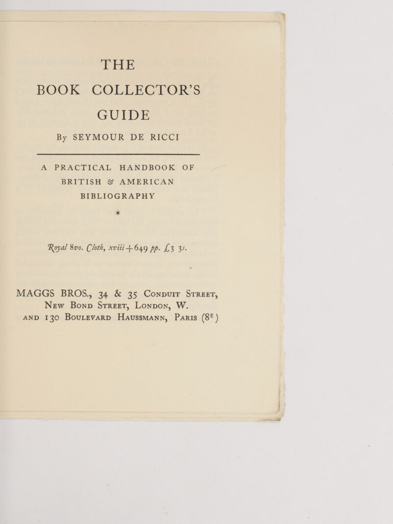 THE BOOK. COLLECTORS GUIDE By SEYMOUR DE RICCI A PRACTICAL -HANDBOOK’ OF BRITISH &amp;© AMERICAN BIBLIOGRAPHY * Royal 8v0. Cloth, xvitit649 pp. £3 35. MAGGS BROS., 34 &amp; 35 Conpurir STREET, New Bonp Srreet, Lonpon, W.