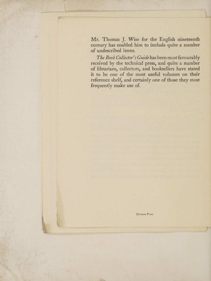 Mr. Thomas J. Wise for the English nineteenth century has enabled him to include quite a number of undescribed items. The Book Collector’s Guide has been most favourably received by the technical press, and quite a number of librarians, collectors, and booksellers have stated it to be one of the most useful volumes on their reference shelf, and certainly one of those they most frequently make use of.