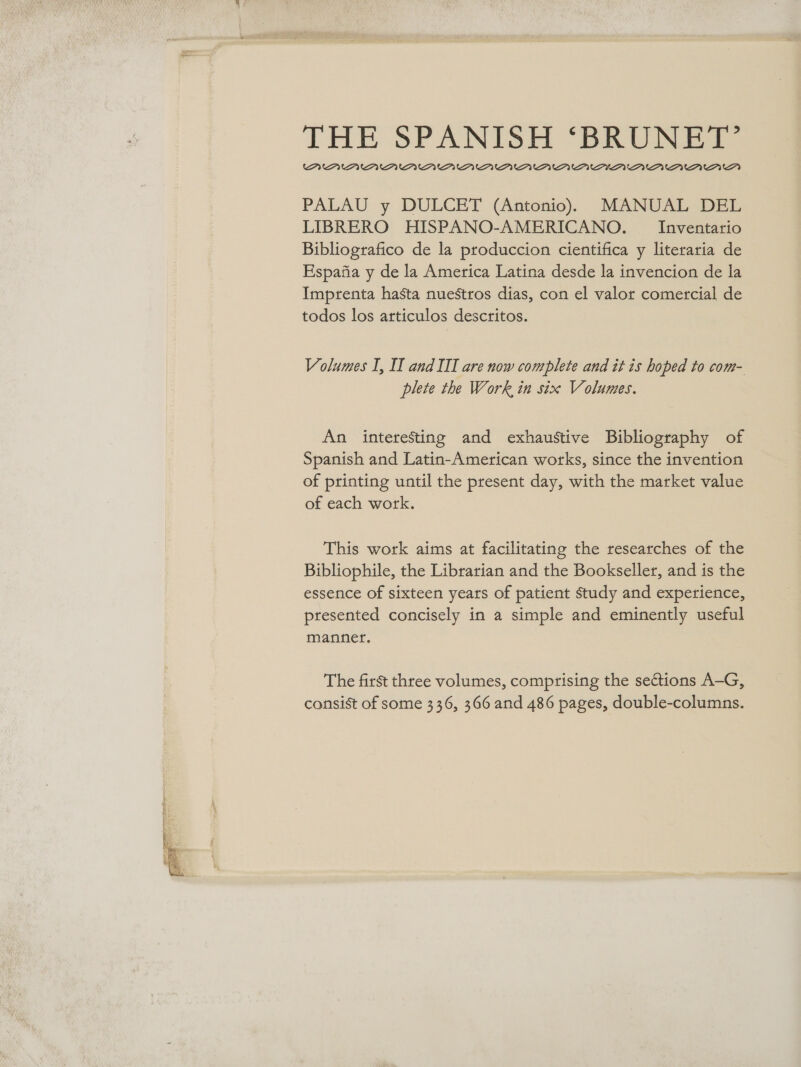  THE SPANISH ‘BRUNET’ PUPUPUAUAAAMAMAMAAAA MAA AIM’ AMA 21 PALAU y DULCET (Antonio) MANUAL DEL LIBRERO HISPANO-AMERICANO. _ Inventario Bibliografico de la produccion cientifica y literaria de Espafia y de la America Latina desde la invencion de la Imprenta hasta nuestros dias, con el valor comercial de todos los articulos descritos. plete the Work in six Volumes. An interesting and exhaustive Bibliography of Spanish and Latin-American works, since the invention of printing until the present day, with the market value of each work. This work aims at facilitating the researches of the Bibliophile, the Librarian and the Bookseller, and is the essence of sixteen years of patient study and experience, presented concisely in a simple and eminently useful mannet. The first three volumes, comprising the sections A-G, consist of some 336, 366 and 486 pages, double-columns.