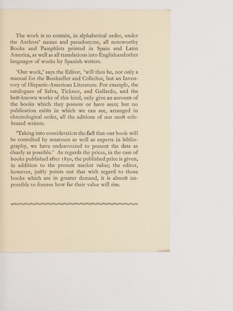 The work is to contain, in alphabetical order, under the Authors’ names and pseudonyms, all noteworthy Books and Pamphlets printed in Spain and Latin America, as well as all translations into Englishand other languages of works by Spanish writers. ‘Our work,’ says the Editor, ‘will thus be, not only a manual for the Bookseller and Collector, but an Inven- tory of Hispanic-American Literature. For example, the catalogues of Salva, Ticknor, and Gallardo, and the best-known works of this kind, only give an account of the books which they possess or have seen; but no publication exists in which we can see, arranged in chronological order, all the editions of our most cele- brated writers. “Taking into consideration the fa&amp; that our book will be consulted by amateurs as well as experts in biblio- graphy, we have endeavoured to present the data as clearly as possible.’ As regards the prices, in the case of books published after 1830, the published price is given, in addition to the present market value; the editor, however, justly points out that with regard to those books which are in greater demand, it is almost im- possible to foresee how far their value will rise. BYU PVA AAAAUAUAAMMAAUM UA AIIM?