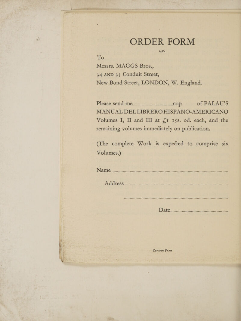 ORDER FORM To Messts. MAGGS Bros., 34 AND 35 Conduit Street, New Bond Street, LONDON, W. England. Pleasesend tme.is.. cl bo eeed oe cop of PALAU’S MANUAL DELLIBRERO HISPANO-AMERICANO Volumes I, II and III at £1 15s. od. each, and the remaining volumes immediately on publication. (The complete Work is expected to comprise six Volumes.) CeCe omer ae cere e eres Sess eee See Es OSES OEEOT SELES EESES OSES OSL Oeeeees asses eeeeesceeEesees