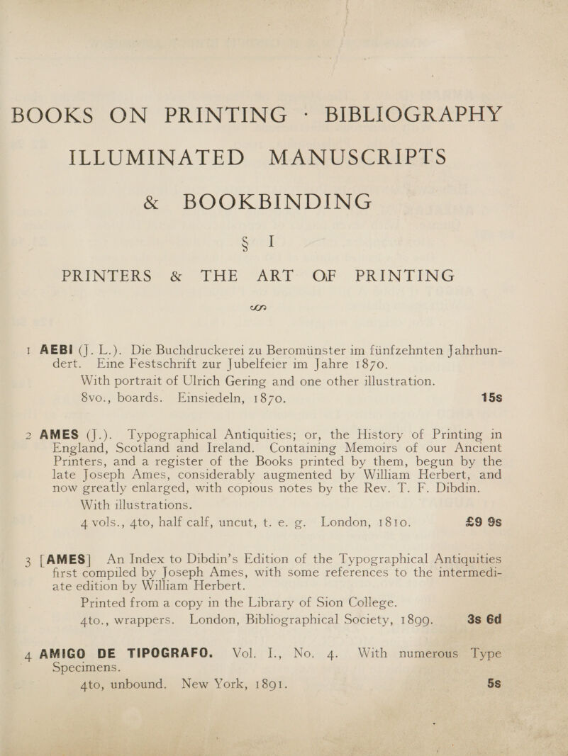 BOOKS ON PRINTING ~ BIBEIOGRAPHY ILLUMINATED MANUSCRIPTS &amp; BOOKBINDING Stiri PRINTERS &amp; THE “ART” OF PRINTING wr nad AEBI (j. L.). Die Buchdruckerei zu Beromiinster im fiinfzehnten Jahrhun- Gert. Kime Pestschmit zur Jubelfcier im Jahre 1870. With portrait of Ulrich Gering and one other illustration. évo., boards. Eimsiedeln, 1870. 15s NO AMES (J.). Typographical Antiquities; or, the History of Printing in England, Scotland and Ireland. Containing Memoirs of our Ancient Printers, and a register of the Books printed by them, begun by the late Joseph Ames, considerably augmented by William Herbert, and now greatly enlarged, with copious notes by the Rev. T. F. Dibdin. With illustrations. ANOls..4t0, balf ealr, uneut, t:e.(e:' Lendon; 1810: £9 Ys 3 [AMES] An Index to Dibdin’s Edition of the Typographical Antiquities first compiled by Joseph Ames, with some references to the intermedi- ate edition by William Herbert. Printed from a copy in the Library of Sion College. Ato., wrappers. London, Bibliographical Society, 1899. 3s 6d 4 AMIGO DE TIPOGRAFO. Vol. I., No. 4. With numerous Type Specimens. | Ato, unbound. New York, 1801. 5s