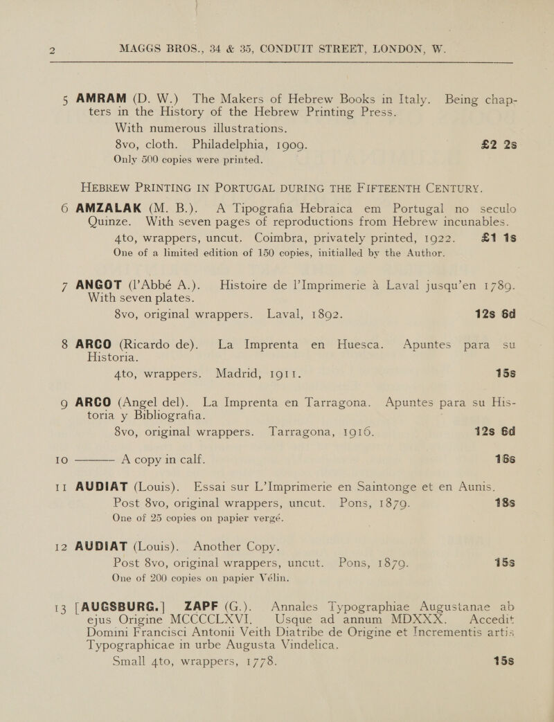 IO 12 13 MAGGS BROS., 34 &amp; 35, CONDUIT STREET, LONDON, W. AMRAM (D. W.) The Makers of Hebrew Books in Italy. Being chap- ters in the History of the Hebrew Printing Press. | With numerous illustrations. 8vo, cloth. Philadelphia, 1909. | £2 2s Only 500 copies were printed. HEBREW PRINTING IN PORTUGAL DURING THE FIFTEENTH CENTURY. AMZALAK (M. B.). A Tipografia Hebraica em Portugal no seculo Quinze. With seven pages of reproductions from Hebrew incunables. 4to, wrappers, uncut. Coimbra, privately printed, 1922. £1 1s One of a limited edition of 150 copies, initialled by the Author. ANGOT (Abbé A.). Histoire de |’Imprimerie 4 Laval jusqu’en 1789. With seven plates. 8vo, original wrappers. Laval, 18092. 12s 6d ARCO (Ricardo de). La Imprenta en Huesca. Apuntes para su Historia. | 4to, wrappers. Madrid, 1911. | 15s ARCO (Angel del). La Imprenta en Tarragona. Apuntes para su His- toria y Bibliografa. 8vo, original wrappers. Tarragona, 1910. 12s 6d ——- A copy in calf. 16s AUDIAT (Louis). Essai sur L’Imprimerie en Saintonge et en Aunis. Post 8vo, original wrappers, uncut. Pons, 1879. 18s One of 25 copies on papier vergé. AUDIAT (Louis). Another Copy. Post 8vo, original wrappers, uncut. Pons, 1879. 15s One of 200 copies on papier Vélin. [AUGSBURG.| ZAPF (G.). Annales Typographiae Augustanae ab ejus Origine MCCCCLXVI. Usque ad annum MDXXX. Accedit Domini Francisci Antonu Veith Diatribe de Origine et Incrementis artis Typographicae in urbe Augusta Vindelica. Small 4to, wrappers, 1778. 15s