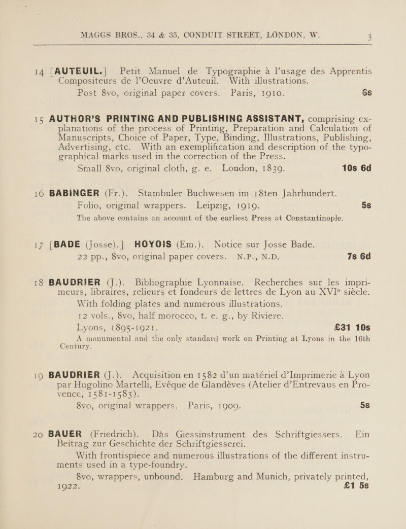 14 [AUTEUIL.| Petit Manuel de Typographie a l’usage des Apprentis Compositeurs de lOeuvre d’Auteuil. With illustrations. Post 8vo, original paper covers. Paris, IQIO. 6S 15 AUTHOR'S PRINTING AND PUBLISHING ASSISTANT, comprising ex- planations of the process of Printing, Preparation and Calculation of Manuscripts, Choice of Paper, Type, Binding, Illustrations, Publishing, Advertising, etc. With an exemplification and description of the typo- graphical marks used in the correction of the Press. Small 8vo, original cloth, g. e. London, 1839. 10s 6d 10 BABINGER (Fr.). Stambuler Buchwesen im 18ten Jahrhundert. Folio, original wrappers. Leipzig, 19109. 5S The above contains an account of the earliest Press at Constantinople. 17 [BADE (Josse).| HOYOIS (Em.). Notice sur Josse Bade. 22 pp., 8vo, original paper covers. .N.P., N.D. 7s 6d 18 BAUDRIER (J.). Bibliographie Lyonnaise. Recherches sur les impri- meurs, libraires, relieurs et fondeurs de lettres de Lyon au XVI° siécle. With folding plates and numerous illustrations. 12 vols., 8vo, half morocco, t. e. g., by Riviere. Lyons, 1895-1921. £31 10s A monumental and the only standard work on Printing at Lyons in the 16th Century. 190 BAUDRIER (J.). Acquisition en 1582 d’un matériel d’ Imprimerie a Lyon par Hugolino Martelli, Evéque de Glandéves (Atelier d’Entrevaus en Pro- vence, 1581-1583). 8vo, original wrappers. Paris, 1900. 5s 20 BAUER (Friedrich). Das Giessinstrument des Schriftgiessers. Ein Beitrag zur Geschichte der Schriftgiesserei. With frontispiece and numerous illustrations of the different instru- ments used in a type-foundry. 8vo, wrappers, unbound. Hamburg and Munich, privately printed, 1922. £1 5s