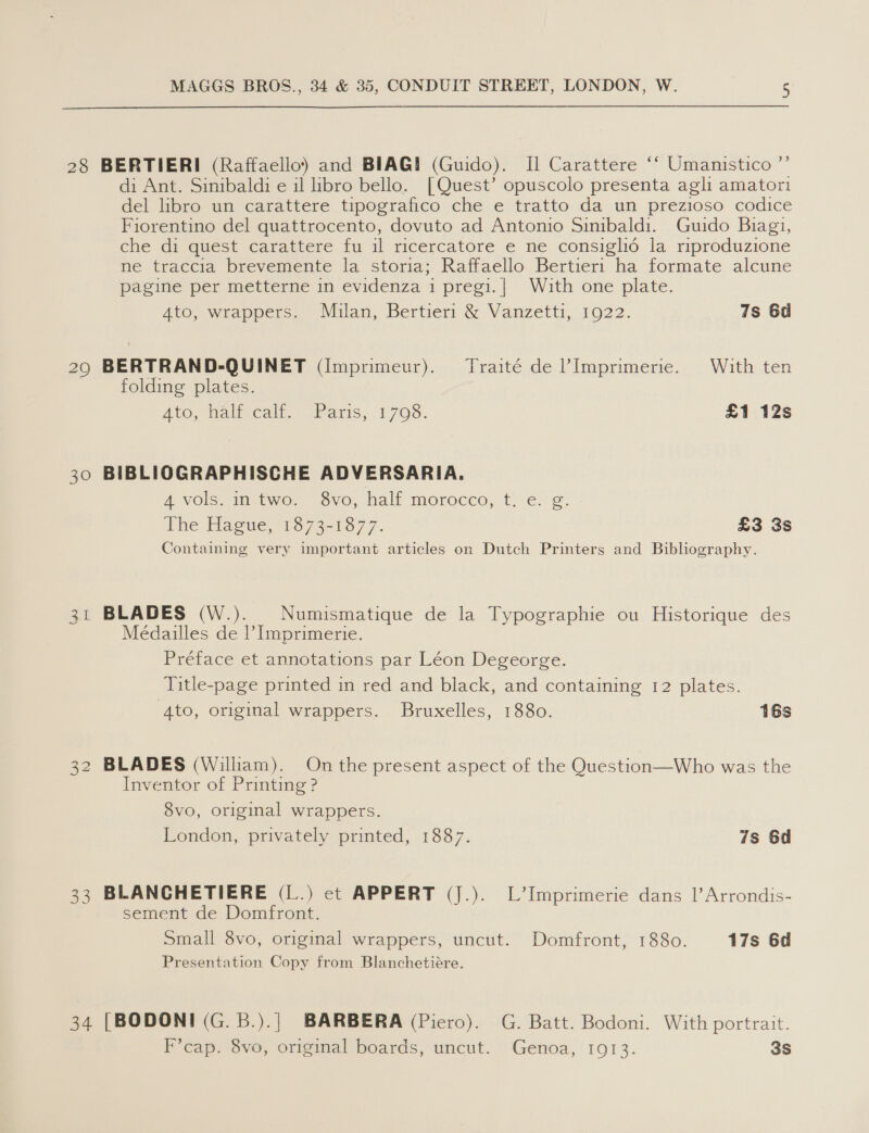 28 BERTIERI (Raffaello) and BIAG! (Guido). Il Carattere ** Umanistico ”’ di Ant. Sinibaldi e il libro bello. [Quest’ opuscolo presenta agli amatori eel Hbre un carattere tipoorafico che e tratto, da un prézioso codice Fiorentino del quattrocento, dovuto ad Antonio Sinibaldi. Guido Biagi, che di quest carattere fu il ricercatore e ne consiglio la riproduzione ne traccia brevemente la storia; Raffaello Bertieri ha formate alcune pagine per metterne in evidenza i pregi.| With one plate. Ato, wrappers. Milan, Bertieri &amp; Vdnzetti, 1022. 7s 6d 29 BERTRAND-QUINET (I[mprimeur). Traité de l’Imprimerie. With ten folding plates. Ato, Mali cali.) Paris, 1708. £1 12s 30 BIBLIOGRAPHISCHE ADVERSARIA. A VOIS in.twoe Sve, hall morocco, t) €. ©. The Haeue, 1374-13077. £3 3s Containing very important articles on Dutch Printers and Bibliography. 31 BLADES (W.). Numismatique de la Typographie ou Historique des Médailles de Imprimerie. Préface et annotations par Léon Degeorge. Title-page printed in red and black, and containing 12 plates. Ato, original wrappers. Bruxelles, 1880. 16s 32 BLADES (William). On the present aspect of the Question—Who was the Inventor of Printing ? 8vo, original wrappers. London, privately printed, 1887. 7s 6d 33 BLANCHETIERE (L.) ct APPERT (J.). L’Imprimerie dans 1’ Arrondis- sement de Domfront. Small 8vo, original wrappers, uncut. Domfront, 1880. 17s 6d Presentation Copy from Blanchetiére. 34 [BODONI (G.B.).]| BARBERA (Piero). G. Batt. Bodoni. With portrait. F’cap. 8vo, original boards, uncut. Genoa, 1913. 3S