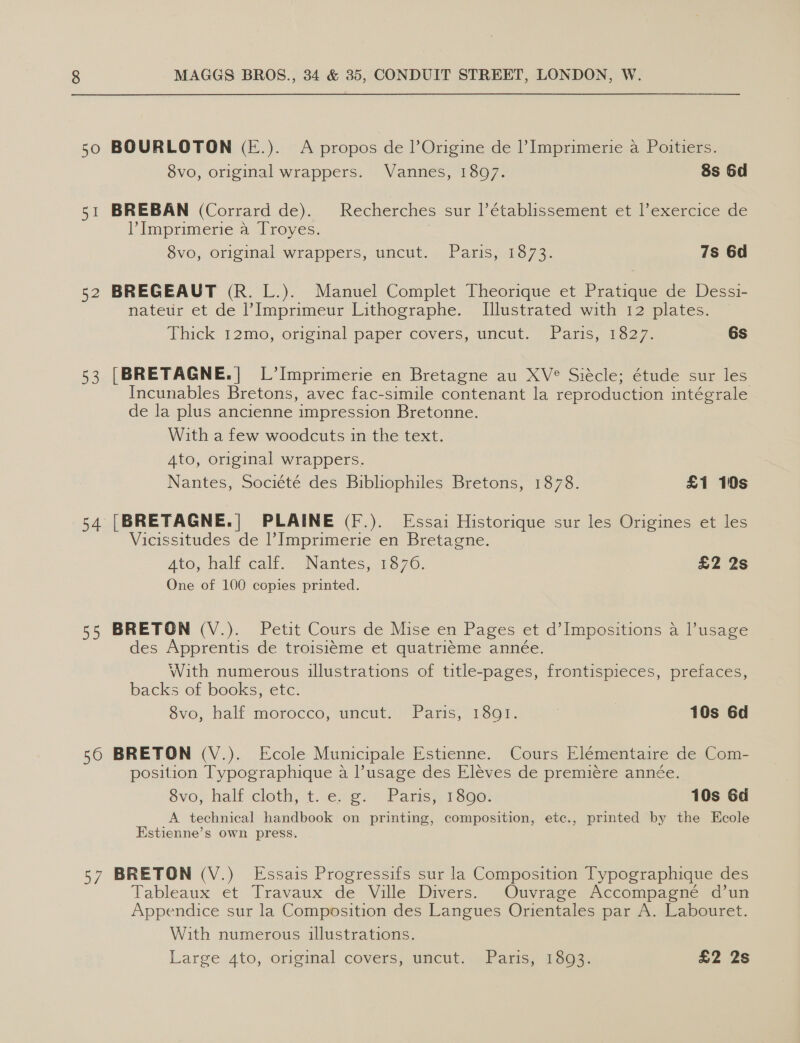 50 BOURLOTON (E.). A propos de Origine de I’ Imprimerie a Poitiers. 8vo, original wrappers. Vannes, 1807. 8s 6d 51 BREBAN (Corrard de). Recherches sur I’établissement et l’exercice de P Imprimerie a Troyes. 7 $vo, original wrappers, uncut. ..Paris, 1873. 7s 6d 52 BREGEAUT (R. L.). Manuel Complet Theorique et Pratique de Dessi- nateur et de l’Imprimeur Lithographe. Illustrated with 12 plates. Thick 12mo, original paper covers, uncut. | Pans, 0oe7, 6s 53 [BRETAGNE.| L’Imprimerie en Bretagne au XV° Siécle; étude sur les Incunables Bretons, avec fac-simile contenant la reproduction intégrale de la plus ancienne impression Bretonne. With a few woodcuts in the text. A4to, original wrappers. Nantes, Société des Bibliophiles Bretons, 1878. £1 10s 54 [BRETAGNE.| PLAINE (F.). Essai Historique sur les Origines et les Vicissitudes de Imprimerie en Bretagne. Ato, halt calf... Nantes, 1370; £2 2s One of 100 copies printed. 55 BRETON (V.). Petit Cours de Mise en Pages et d’Impositions a usage des Apprentis de troisiéme et quatri¢me année. With numerous illustrations of title-pages, frontispieces, prefaces, backs of books, etc. svo, half morocco, uncut. “Pans, 1601. | 10s 6d 56 BRETON (V.). Ecole Municipale Estienne. Cours Elementaire de Com- position Typographique a l’usage des Eleves de premiere année. Svo, half cloth, t..e.¢@)~ Paris} 13800: 10s 6d A technical handbook on printing, composition, etc., printed by the Ecole Estienne’s own press. 57 BRETON (V.) Essais Progressifs sur la Composition Typographique des Tableaux et Travaux de Ville Divers. Ouvrage Accompagneée d’un Appendice sur la Composition des Langues Orientales par A. Labouret. With numerous illustrations. Large 4to, original covers, uncut. Paris, 1893. £2 2s