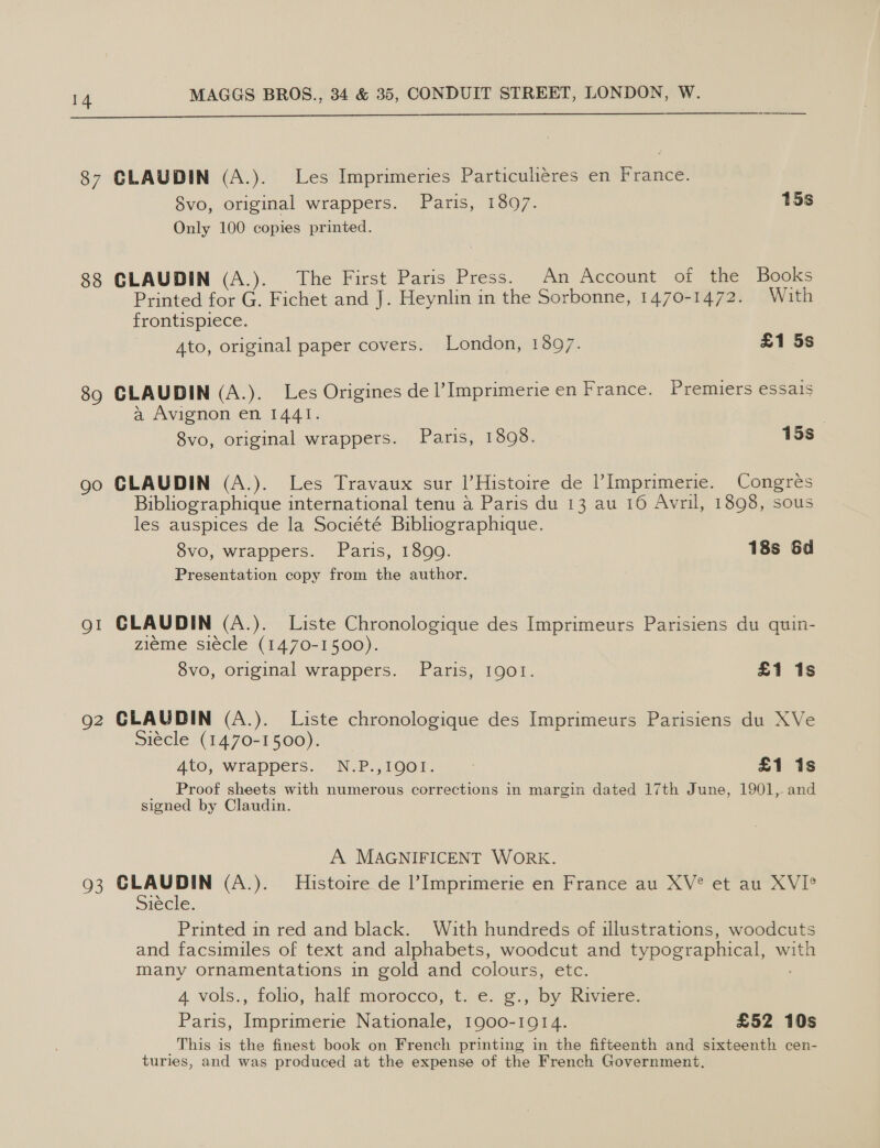  87 CLAUDIN (A.). Les Imprimeries Particuliéres en France. 8vo, original wrappers. Paris, 18097. 15s Only 100 copies printed. 88 CLAUDIN (A.). The First Paris Press. An Account of the Books Printed for G. Fichet and J. Heynlin in the Sorbonne, 1470-1472. With frontispiece. Ato, original paper covers. London, 1897. £1 5s 89 CLAUDIN (A.). Les Origines de |’ Imprimerie en France. Premiers essais a Avignon en 1441. 8vo, original wrappers. Paris, 1898. 15s. go CLAUDIN (A.). Les Travaux sur |’Histoire de Imprimerie. Congres Bibliographique international tenu a Paris du 13 au 16 Avril, 1898, sous les auspices de la Société Bibliographique. 8vo, wrappers. Paris, 1899. 18s 6d Presentation copy from the author. QI CLAUDIN (A.). Liste Chronologique des Imprimeurs Parisiens du quin- zieme siécle (1470-1500). 8vo, original wrappers. Paris, 1901. £1 1s g2 CLAUDIN (A.). Liste chronologique des Imprimeurs Parisiens du XVe Siecle (1470-1500). AtO, Wrappers. N.P.,1001. | * £1 1s Proof sheets with numerous corrections in margin dated 17th June, 1901, and signed by Claudin. A MAGNIFICENT WORK. 93 CLAUDIN (A.). Histoire de l’Imprimerie en France au XV° et au XVI? Siecie. Printed in red and black. With hundreds of illustrations, woodcuts and facsimiles of text and alphabets, woodcut and typographical, with many ornamentations in gold and colours, etc. 4 vols., folio, half morocco, t. ¢. ¢.; by Riviere: Paris, Imprimerie Nationale, 1900-1914. £52 10s _This is the finest book on French printing in the fifteenth and sixteenth cen- turies, and was produced at the expense of the French Government,