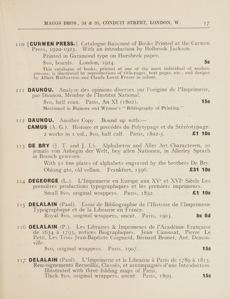  110 [CURWEN PRESS.| Catalogue Raisonné of Books Printed at the Curwen Press, 1920-1923. With an introduction by Holbrook Jackson. Printed in Garamond type on Haesbeek paper. 8vo, boards. London, 1924. 5s This catalogue of books, printed at one of the most individual of modern presses, is illustrated by reproductions of title-pages, text pages, etc., and designs by Albert Rutherston and Claude Lovat Fraser in colour. 111 DAUNOU. Analyse des opinions diverses sur lorigine de l Imprimerie, par Daunou, Membre de l'Institut National. évo, half roan.{. Paris, An XL(T802). 15s Mentioned in Bigmore and Wyman’s “ Bibliography of Printing.”’ 112 DAUNOU. Another Copy. Bound up with:— CAMUS (A. G.). Histoire et precédés du Polytypage et du Stéréotypage. 2 works in 1 vol., 8vo, half calf: Paris, 1302-3. £1 10s o&gt; DE BRY ()0 io and ja). Alphabeten und. Aller Art Characteren,, so jemals von Anbegin der Welt, bey allen Nationen, in Allerley Sprach in Brauch gewesen. With 51 fine plates of alphabets engraved by the brothers De Bry. Oblong 4to, old vellum. Frankfurt, 1596. £31 10s 114 DEGEORGE (L.). L’Imprimerie en Europe aux XV°* et XVI® Siecle Les premieres productions typographiques et les premiers imprimeurs. Small 8vo, original wrappers. Paris, 1892. £1 10s 115 DELALAIN (Paul). Essai de Bibliographie de |’Histoire de Imprimerie Typographique et de la Librairie en France. Royal 8vo, original wrappers, uncut. Paris, 1903. 8s 6d 1160 DELALAIN (P.). Les Libraires &amp; Imprimeurs de |’Académie Francaise de 1034 a 1793, notices Biographiques. Jean Camusat, Pierre Le Petit, Les Trois Jean-Baptiste Coignard, Bernard Brunet, Ant. Demon- ville. 8vo, original wrappers. Paris, 1907. 15s 117 DELALAIN (Paul). L’Imprimerie et la Librairie a Paris de 1789 a 1813. Renseignements Recueillis, Classés, et accompagnés d’une Introduction. Illustrated with three folding maps of Paris.