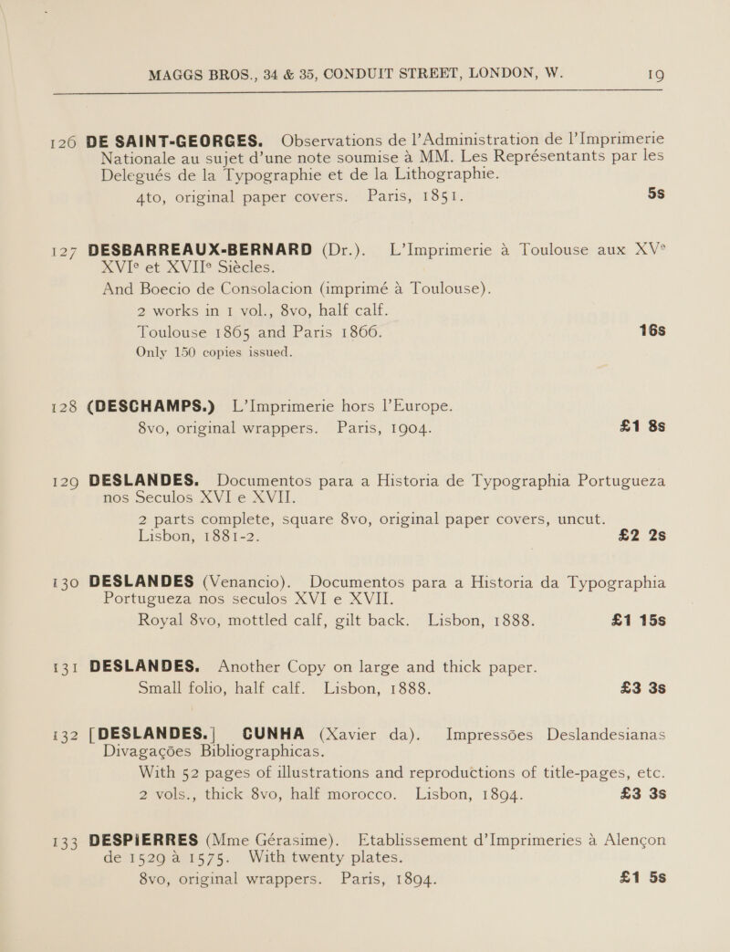  126 DE SAINT-GEORGES. Observations de Administration de |’ [mprimerie Nationale au sujet d’une note soumise 4 MM. Les Représentants par les Delegués de la Typographie et de la Lithographie. Ato, original paper covers. Paris, 1851. 3S 127 DESBARREAUX-BERNARD (Dr.). L’Imprimerie a Toulouse aux XV° XVIe et XVII* Siécles. And Boecio de Consolacion (@mprimé a Toulouse). 2 works int. vob. svo, half cal. Toulouse 1865 and Paris 18060. 16s Only 150 copies issued. 128 (DESCHAMPS.) L’Imprimerie hors |’ Europe. 8vo, original wrappers. Paris, 1904. £1 8s 1290 DESLANDES. Documentos para a Historia de Typographia Portugueza nos Seculos XVI e XVII. 2 parts complete, square 8vo, original paper covers, uncut. Lisbon, 1881-2. £2 2s 130 DESLANDES (Venancio). Documentos para a Historia da Typographia Portugueza nos seculos XVI e XVII. Royal 8vo, mottled calf, gilt back. Lisbon, 1888. £1 15s 131 DESLANDES. Another Copy on large and thick paper. Small folic, half cali. Lisbon, 1888. £3 3s i32 [DESLANDES.| CUNHA (Xavier da). Impressdes Deslandesianas Divagacoes Bibliographicas. With 52 pages of illustrations and reproductions of title-pages, etc. 2 vols., thick 8vo, half morocco. Lisbon, 1894. £3 3s 133 DESPIERRES (Mme Geéerasime). Etablissement d’Imprimeries a Alencon de 1529 a 1575. With twenty plates.