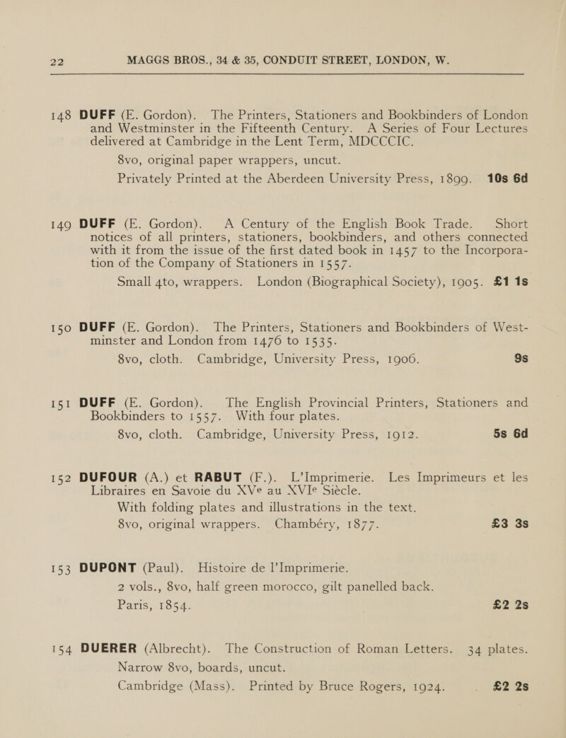 148 DUFF (E. Gordon). The Printers, Stationers and Bookbinders of London and Westminster in the Fifteenth Century. A Series of Four Lectures delivered at Cambridge in the Lent Term, MDCCCIC. 8vo, original paper wrappers, uncut. Privately Printed at the Aberdeen University Press, 1899. 10s 6d 149 DUFF (E. Gordon). A Century of the English Book Trade. Short notices of all printers, stationers, bookbinders, and others connected with it from the issue of the first dated book in 1457 to the Incorpora- tion of the Company of Stationers in 1557. Small 4to, wrappers. London (Biographical Society), 1905. £1 1s 150 DUFF (E. Gordon). The Printers, Stationers and Bookbinders of West- minster and London from 1476 to 1535. 8vo, cloth. Cambridge, University Press, 1900. 9s 151 DUFF (E. Gordon). The English Provincial Printers, Stationers and Bookbinders to 1557. With four plates. 8vo, cloth. Cambridge, University Press, 1912. 5s 6d 152 DUFOUR (A.) et RABUT (F.). L’Imprimerie. Les Imprimeurs et les Libraires en Savoie du XVe au XVIe Siécle. With folding plates and illustrations in the text. 8vo, original wrappers. Chambéry, 1877. £3 3s 153 DUPONT (Paul). Histoire de |’ Imprimerie. 2 vols., 8vo, half green morocco, gilt panelled back. Paris; 1854: . £2 2s 154 DUERER (Albrecht). The Construction of Roman Letters. 34 plates. Narrow 8vo, boards, uncut. Cambridge (Mass). Printed by Bruce Rogers, 1924. . £2 2s