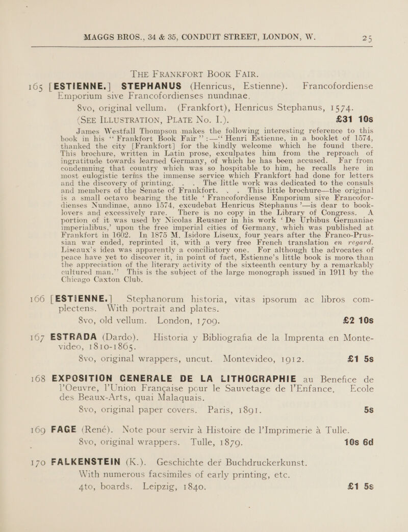 THE FRANKFORT BOOK FAIR. 105 [ESTIENNE.| STEPHANUS (Henricus, Estienne). Francofordiense Emporium sive Francofordienses nundinae, 8vo, original vellum: (Frankfort), Henricus Stephanus, 1574. (SEE ILLUSTRATION, PLATE No. I.). £31 10s James Westfall Thompson makes the following interesting reference to this book in his ‘‘ Frankfort Book Fair ”’ :—‘‘ Henri Estienne, in a_ booklet of 1574, thanked the city [Frankfort] for the kindly welcome which he found there. This brochure, written in Latin prose, exculpates him from the reproach of ingratitude towards learned Germany, of which he has been accused. Far from condemning that country which was so hospitable to him, he recalls here in most eulogistic terms the immense service which Frankfort had done for letters and the discovery of printing. . . The little work was dedicated to the consuls and members of the Senate of Frankfort. . . This little brochure—the original is a small octavo bearing the title ‘ Francofordiense Emporium sive Francofor- dienses Nundinae, anno 1574, excudebat Henricus Stephanus ’—is dear to book- lovers and excessively rare. There is no copy in the Library of Congress. A portion of it was used by Nicolas Reusner in his work ‘De Urbibus Germaniae imperialibus,’ upon the free imperial cities of Germany, which was published at Frankfort in 1602. In 1875 M. Isidore Liseux, four years after the Franco-Prus- sian war ended, reprinted it, with a very free French translation en regard. Liseaux’s idea was apparently a conciliatory one. For although the advocates of peace have yet to discover it, in point of fact, Estienne’s little book is more than the appreciation of the literary activity of the sixteenth century by a remarkably cultured man.”’ This is the subject of the large monograph issued in 1911 by the Chicago Caxton Club. 166 [ESTIEENNE.| Stephanorum historia, vitas ipsorum ac libros com- plectens. With portrait and plates. 8vo, old vellum. London, 1709. £2 10s 167 ESTRADA (Dardo). Historia y Bibliografia de la Imprenta en Monte- video, 1810-1865. 8vo, original wrappers, uncut. Montevideo, 1912. £1 5s 168 EXPOSITION CENERALE DE LA LITHOGRAPHIE au Benefice de lOeuvre, l'Union Francaise pour le Sauvetage de l’Enfance. Ecole des Beaux-Arts, quai Malaquais. 8vo, original paper covers. Paris, 18qQ1. oS 169 FAGE (Rene). Note pour servir 4 Histoire de l’ Imprimerie a Tulle. 8vo, original wrappers. Tulle, 1879. 10s 6d 170 FALKENSTEIN (K.). Geschichte der Buchdruckerkunst. With numerous facsimiles of early printing, etc. Ato, boats... Leipzig 1840) £1 5s