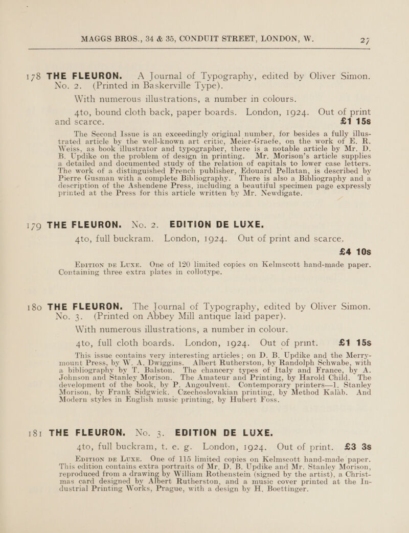 178 THE FLEURON. A Journal of Typography, edited by Oliver Simon. No. 2. (Printed in Baskerville Type). With numerous illustrations, a number in colours. Ato, bound cloth back, paper boards. London, 1924. Out of print and scarce. £1 15s The Second Issue is an exceedingly original number, for besides a fully illus- trated article by the well-known art critic, Meier -Graete, on the work of E. R. Weiss, as book illustrator and typographer, there is a notable article by Mr. D. B. Updike on the problem of design in printing. Mr. Morison’s article supplies a detailed and documented study of the relation of capitals to lower case letters. The work of a distinguished French publisher, Edouard Pellatan, is described by Pierre Gusman with a complete Bibliography. There is also a Bibliography and a description of the Ashendene Press, including a beautiful specimen page expressly printed at the Press for this article written by Mr. Newdigate. 179 THE FLEURON. No. 2. EDITION DE LUXE. 4to, full buckram. London, 1924. Out of print and scarce. £4 10s Eprtion pE Luxe. One of 120 limited copies on Kelmscott hand-made paper. Containing three extra plates in collotype. 180 THE FLEURON. The Journal of Typography, edited by Oliver Simon. No. 3. (Printed on Abbey Mill antique laid paper). With numerous illustrations, a number in colour. 4to, full cloth boards. London, 1924. Out of print. £1 15s This issue contains very interesting articles; on D. B. Updike and the Merry- mount Press, by W. A. Dwiggins. Albert Rutherston, by Randolph Schwabe, with a bibliography by T. Balston. The chancery types “of Italy and France, by A. 7 ohnson and Stanley Morison. The Amateur and Printing, by Harold Child. ‘ The development of the book, by P. Angoulvent. Contemporary printers—1l. Stanley Morison, by Frank Sidewick. Czechoslovakian printing, by Method Kalab. And Modern ‘styles in English music printing, by Hubert Foss. 181 THE FLEURON. No. 3. EDITION DE LUXE. Aro,tul bie tam tee. oe. London, 1924., Out, of. print... £3 3s Epition pE Luxe. One of 115 limited copies on Kelmscott hand-made paper. This edition contains extra portraits of Mr. D. B. Updike and Mr. Stanley Morison, reproduced from a drawing by William Rothenstein (signed by the artist), a Christ- mas card designed by Albert Rutherston, and a music cover printed at the In- dustrial Printing Works, Prague, with a design by H. Boettinger.