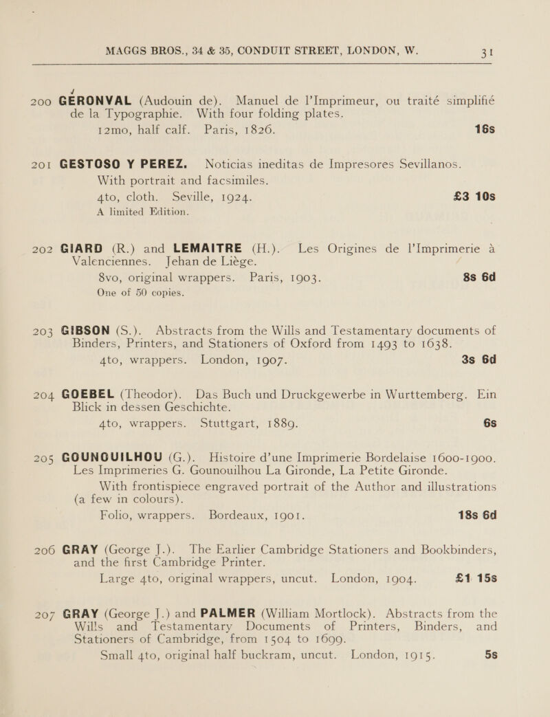 J 200 GERONVAL (Audouin de). Manuel de ?Imprimeur, ou traité simplifié de la Typographie. With four folding plates. i2ime. halt-cait.. Paris, 1620. 16s 201 GESTOSO Y PEREZ. Noticias ineditas de Impresores Sevillanos. With portrait and facsimiles. Ato, cloth Seville, 1024. £3 10s A limited Edition. 202 GIARD (R.) and LEMAITRE (H.). Les Origines de |’Imprimerie a Valenciennes. Jehan de Liége. 8vo, original wrappers. Paris, 1903. 8s 6d One of 50 copies. 203 GIBSON (S.). Abstracts from the Wills and Testamentary documents of Binders, Printers, and Stationers of Oxford from 1493 to 1638. Ato, wrappers. London, 1907. 3s 6d 204 GOEBEL (Theodor). Das Buch und Druckgewerbe in Wurttemberg. Ein Blick in dessen Geschichte. 4to, wrappers. Stuttgart, 1880. 6s 205 GOUNGUILHOU (G.). Histoire dune Imprimerie Bordelaise 1600-1900. Les Imprimeries G. Gounouilhou La Gironde, La Petite Gironde. With frontispiece engraved portrait of the Author and illustrations (a few in colours). Folio, wrappers. Bordeaux, 1901. 18s 6d 206 GRAY (George J.). The Earlier Cambridge Stationers and Bookbinders, and the first Cambridge Printer. Large 4to, original wrappers, uncut. London, 1904. £1 15s 207 GRAY (George J.) and PALMER (William Mortlock). Abstracts from the Wills and Testamentary Documents of Printers, Binders, and Stationers of Cambridge, from 1504 to 1699. Small 4to, original half buckram, uncut. London, 1915. 5s