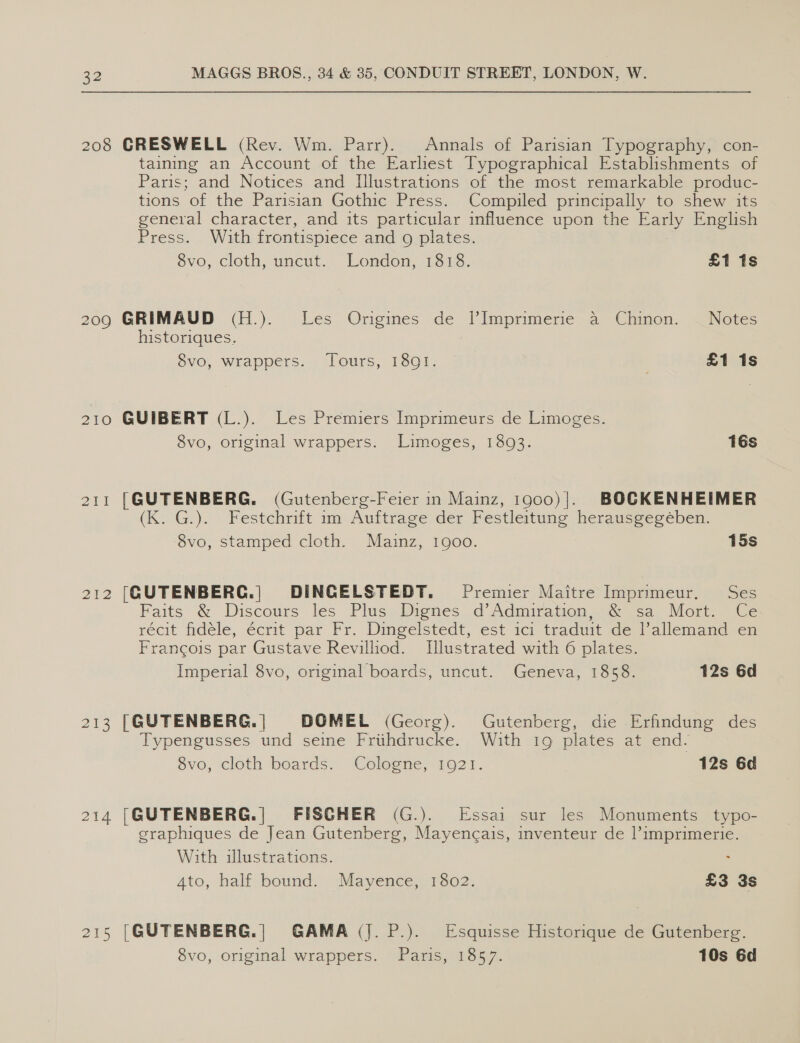 208 GRESWELL (Rev. Wm. Parr). Annals of Parisian Typography, con- tainng an Account of the Earliest Typographical Establishments of Paris; and Notices and Illustrations of the most remarkable produc- tions of the Parisian Gothic Press. Compiled principally to shew its general character, and its particular influence upon the Early English Press. With frontispiece and 9g plates. $vo, cloth, uncut... London, -1518. £1 1s 209 GRIMAUD (H.). Les Origines de lVImprimerie a Chinon. Notes historiques. 8vo, wrappers. Tours, 1801. | £1 1s 210 GUIBERT (L.). Les Premiers Imprimeurs de Limoges. 8vo, original wrappers: Limoges, 18093. 16s 211 [GUTENBERG. (Gutenberg-Feier in Mainz, 1900)|. BOCKENHEIMER (K. G.). _Festchrift im Auftrage der Festleitung herausgeréeben. 8vo, stamped cloth. Mainz, 1900. 15s 212 [GUTENBERG.| DINGELSTEDT. Premier Maitre Imprimeur. Ses Faits &amp; Discours les Plus Dignes d’Admiration, &amp; sa Mort. Ce recit fidele, écrit par Fr. Dingelstedt, est ici traduit ded allemand ea Francois par Gustave Revilliod. Illustrated with 6 plates. Imperial 8vo, original boards, uncut. Geneva, 1858. 12s 6d 213 [GUTENBERG. | DOMEL (Georg). Gutenberg, die Erfindung des Typengusses und seine Friihdrucke. With 19 plates at end. ovo, cloth beards. Cologne, 1021. 12s 6d 214 |GUTENBERG. | FISCHER (G.). Essai sur les Monuments typo- graphiques de Jean Gutenberg, Mayencais, inventeur de l’imprimerie. With illustrations. . Ato, half bound. Mayence, 1802. £3 3s 215 [GUTENBERG.| GAMA (J. P.). Esquisse Historique de Gutenberg.
