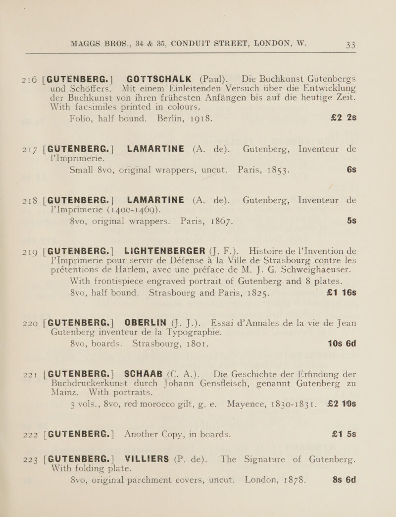 216 [GUTENBERG.| GOTTSCHALK (Paul). Die Buchkunst Gutenbergs und Schodffers. Mit einem Einleitenden Versuch tiber die Entwicklung der Buchkunst von ihren friihesten Anfangen bis auf die heutige Zeit. With facsimiles printed in colours. Foho, halt bound. ‘Berlin, 1018. £2 2s 217 [GUTENBERG.| LAMARTINE (A. de). Gutenberg, Inventeur de P Imprimerie. Small S$vo, Origmal wrappers, uncut. Paris, 1853. Gs 218 [GUTENBERG.| LAMARTINE (A. de). Gutenberg, Inventeur de Imprimerie (1400-1469). 8vo, original wrappers. Paris, 1807. 5S 219 [|GUTENBERG.| LIGHTENBERGER (J. F.). Histoire de |’ Invention de Imprimerie pour servir de Défense a la Ville de Strasbourg contre les prétentions de Harlem, avec une préface de M. J. G. Schweighaeuser. With frontispiece engraved portrait of Gutenberg and 8 plates. 8vo, half bound. Strasbourg and Paris, 1825. £1 16s 220 [GUTENBERG.| OBERLIN (J. J.). Essai d’Annales de la vie de Jean Gutenberg inventeur de la Typographie. 8vo, boards. Strasbourg, 1801. 10s 6d 221 [@UTENBERG.| SCHAAB (C. A.). Die Geschichte der Erfindung der Buchdruckerkunst durch Johann Gensfleisch, genannt Gutenberg zu Mainz. With portraits. 3 vols., 8vo, red morocco gilt, g.e. Mayence, 1830-1831. £2 10s 222 [GUTENBERG.] Another Copy, in boards. £1 5s 223 [GUTENBERG.| VILLIERS (P. de). The Signature of Gutenberg. With folding plate. 8vo, original parchment covers, uncut. London, 1878. 8s 6d