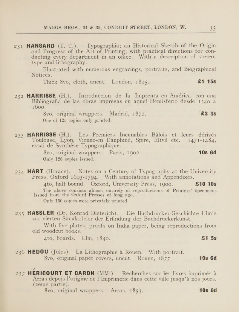  231 HANSARD (T. C.). Typographia; an Historical Sketch of the Origin and Progress of the Art of Printing; with practical directions for con- ducting every department in an office. With a description of stereo- type and lithography. Illustrated with numerous engravings, portraits, and Biographical Notices. Thick 8vo, cloth, uncut. London, 1825. £1 15s 232 HARRISSE (H.). Introduccion de la Imprenta en América, con una Bibliografia de las obras impresas en aquel Hemisferio desde 1540 a 1600. 8vo, original wrappers. Madrid, 1872. £3 3s One of 125 copies only printed. 233 HARRISSE (H.). Les Premiers Incunables Balois et leurs dérivés Toulouse, Lyon, Vienne-en Dauphine, Spire, Eltvil etc. 1471-1484, essai de Synthese Typographique. 8vo, original wrappers. Paris, 1902. 10s Gd Only 128 copies issued. 234 HART (Horace). Notes on a Century of Typography at the University Press, Oxford 1693-1794. With annotations and Appendixes. 4to, half bound. Oxford, University Press, 1900. £10 10s The above consists almost entirely of reproductions of Printers’ specimens issued from the Oxford Presses of long ago. Only 150 copies were privately printed. 235 HASSLER (Dr. Konrad Dieterich). Die Buchdrucker-Geschichte Ulm’s zur vierten Sacularferer der Erfindung der Buchdruckerkunst. With five plates, proofs on India paper, being reproductions from old woodcut books. Ato, boards. Ulm, 1840. £1 5s 236 HEDOU (Jules). La Lithographie 4 Rouen. With portrait. 8vo, original paper covers, uncut. Rouen, 1877. 10s 6d / 237 HERIGOURT ET CARON (MM.). Recherches sur les livres imprimés a Arras depuis lorigine de |’ Imprimerie dans cette ville jusqu’a nos jours. (2eme partie).