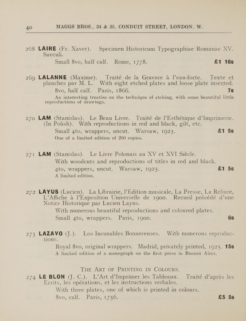 208 LAIRE (Fr. Xaver). Specimen Historicum Typographiae Romanae XV. Saeculi. Small 8vo, half.cali. Rome, 1775. £1 16s 269 LALANNE (Maxime). Traité de la Gravure a l’eau-forte. Texte et : planches par M. L. With eight etched plates and loose plate inserted. 6vos haltcalf. = Paris, 1006: 7s An interesting treatise on the technique of etching, with some beautiful little reproductions of drawings. Le Beau Livre. Traité de ’Esthétique d’ Imprimerie. 270 LAM (Stanislas). With reproductions in red and black, gilt, etc. £1 5s (In Polish). Small 4to, wrappers, uncut. Warsaw, 1923. One of a limited edition of 200 copies. Le Livre Polonais au XV et XVI Siécle. 271 LAM (Stanislas). With woodcuts and reproductions of titles in red and black. £1 5s 4to, wrappers, uncut. Warsaw, 1923. A lmited edition. 272 LAYUS (Lucien). La Librairie, ? Edition musicale, La Presse, La Reliure, L’Athche a TP Exposition Universelle de 1000. Recueil precede id mune Notice Historique par Lucien Layus. With numerous beautiful reproductions and coloured plates. 6s Small 4to, wrappers. Paris, 1900. 273 LAZAVO (J.). Los Incunables Bonaerenses. With numerous reproduc- tions. Royal 8vo, original wrappers. Madrid, privately printed, 1925. 15s A limited edition of a monograph on the first press in Buenos Aires. THE ART OF PRINTING IN, COLOURS: 274 LE BLON (j. C.). L’Art d’Imprimer les Tableaux. Ecrits, les opérations, et les instructions verbales. With three plates, one of which 1s printed in colours. So; Calt.. Paris. 1/756: £5 5s Traité d’aprés les