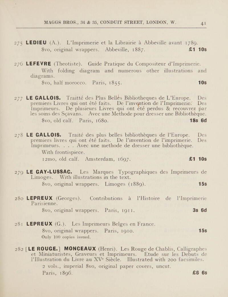 276 279 280 281 MAGGS BROS., 34 &amp; 35, CONDUIT STREET, LONDON, W. AI 8vo, original wrappers. Abbeville, 1887. £1 10s LEFEVRE (Theotiste). Guide Pratique du Compositeur d’Imprimerie. With folding diagram and numerous other illustrations and diagrams. SvO, Malt morocco, Paris, 1855: 10s LE GALLOIS. Traitté des Plus Bellés Bibliotheques de L’Europe. Des premiers Livres qui ont été faits. De linvention de |’ Imprimerie: Des {mprimeurs. De plusieurs Livres qui ont été perdus &amp; recouvrez par les soins des Scavans. Avec une Methode pour dresser une Bibliotheque. Svo; old calf, Paris, 1080. 18s 6d LE GALLOIS. Traité des plus belles bibliotheques de Europe. Des premiers livres qui ont été faits. De l'invention de l’imprimerie. Des Imprimeurs. . . . Avec une methode de dresser une bibliothéque. With frontispiece. 12mo, old calf. Amsterdam, 1697. £1 10s LE GAY-LUSSACG. Les Marques Typographiques des Imprimeurs de Limoges. With illustrations in the text. 8vo, original wrappers. Limoges (1880). 15s LEPREUX (Georges). Contributions a JlHistoire de _ 1Imprimerie Parisienne. 8vo, original wrappers. Paris, IQII. 3s 6d LEPREUX (G.). Les Imprimeurs Belges en France. 8vo, original wrappers. Paris, 1910. 15s Only 100 copies issued. et Miniaturistes, Graveurs et Imprimeurs. Etude sur les Debuts de l’Dlustration du Livre au XV® Siécle. Illustrated with 200 facsimiles. 2 vols., imperial 8vo, original paper covers, uncut. Paris, 1896. | £6 6s