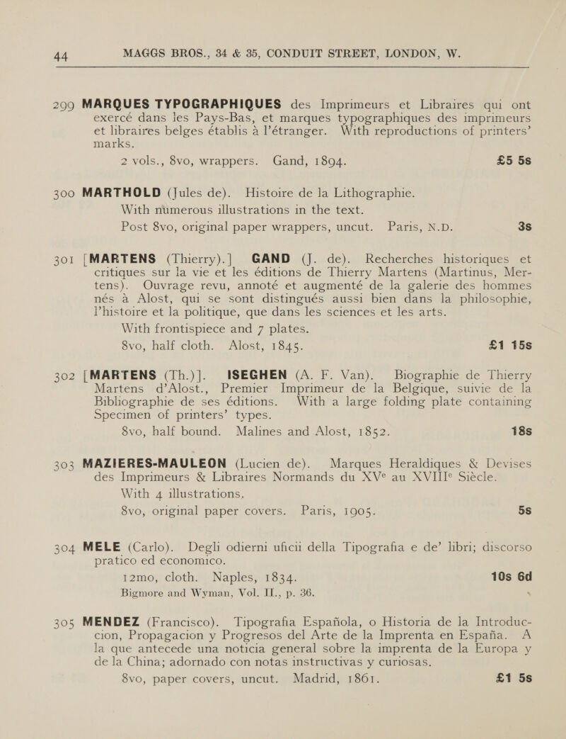 2909 MARQUES TYPOGRAPHIQUES des Imprimeurs et Libraires qui ont exercé dans les Pays-Bas, et marques typographiques des imprimeurs et libraires belges établis 4 ?étranger. With reproductions of printers’ marks. 2 vols., 8vo, wrappers. Gand, 1894. £5 5s 300 MARTHOLD (Jules de). Histoire de la Lithographie. With numerous illustrations in the text. Post 8vo, original paper wrappers, uncut. Paris, N.D. 3S 301 [MARTENS (Thierry).| GAND (J. de). Recherches historiques et critiques sur la vie et les éditions de Thierry Martens (Martinus, Mer- tens). Ouvrage revu, annoté et augmenté de la galerie des hommes nés a Alost, qui se sont distingués aussi bien dans la philosophie, Phistoire et la politique, que dans les sciences et les arts. With frontispiece and 7 plates. évo, half cloth. Alost, 1845. £1 15s 302 [MARTENS (Th.)|]. ISEGHEN (A. F. Van). Biographie de Thierry Martens d’Alost., Premier Imprimeur de la Belgique, suivie de la Bibliographie de ses éditions. With a large folding plate containing Specimen of printers’ types. 8vo, half bound. Malines and Alost, 1852. 18s 303 MAZIERES-MAULEON (Lucien de). Marques Heraldiques &amp; Devises des Imprimeurs &amp; Libraires Normands du XV® au XVIII® Sieécle. With 4 illustrations. 8vo, original paper covers. Paris, 1905. 5s 304 MELE (Carlo). Degli odierm uficu della Tipografia e de’ libri; discorso pratico ed economico. 12mo, cloth. Naples, 1834. 10s 6d Bigmore and Wyman, Vol. II., p. 36. 305 MENDEZ (Francisco). Tipografia Espanola, o Historia de la Introduc- cion, Propagacion y Progresos del Arte de la Imprenta en Espafia. A la que antecede una noticia general sobre la imprenta de la Europa y de la China; adornado con notas instructivas y curiosas.