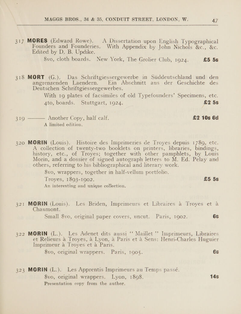 317 MORES (Edward Rowe). A Dissertation upon English Typographical Founders and Founderies. With Appendix by John Nichols &amp;c., &amp;c. Edited by D. B. Updike. 8vo, cloth boards. New York, The Grolier Club, 1924. £5 5s 318 MORT (G.). Das Schriftgiessergewerbe in Siddeutschland und den angrenzenden Laendern. Ein Abschnitt aus der Geschichte des Deutschen Schriftgiessergewerbes. With 19 plates of facsimiles of old Typefounders’ Specimens, etc. Ato, boards. “stuttgart, 19024. £2 5s  Another Copy, half calf. £2 10s 6d A limited edition. 319 320 MORIN (Louis). Histoire des Imprimeries de Troyes depuis 1780, etc. A collection of twenty-two booklets. on printers, libraries, bindings, history, etc., of Troyes; together with other pamphlets, by Louis Morin, and a dossier of signed autograph letters to M. Ed. Pelay and others, referring to his bibliographical and literary work. 8vo, wrappers, together in half-vellum portfolio. Troyes, 1893-1902. £5 5s An interesting and unique collection. 321 MORIN (Louis). Les Briden, Imprimeurs et Libraires a Troyes et a Chaumont. Small 8vo, original paper covers, uncut. Paris, 1902. és 322 MORIN (L.). Les Adenet dits aussi ‘‘ Maillet ’? Imprimeurs, Libraires et Relieurs a Troyes, a Lyon, a Paris et a Sens: Henri-Charles Huguier Imprimeur a Troyes et a Paris. 8vo, original wrappers. Paris, 1905. Gs 323 MORIN (L.). Les Apprentis Imprimeurs au Temps passé. 8vo, original wrappers. Lyon, 1808. 14s