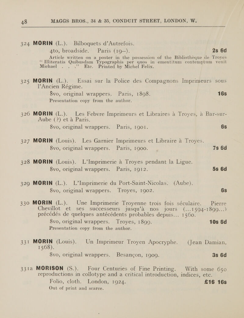 324 325 328 329 330 331 MORIN (L.). Bilboquets d’Autrefois. Ato, broadside. Paris (19--). 2s 6d Article written on a poster in the possession of the Bibliotheque de Troyes ‘* Illiteratis Quibusdam Typographis per quos in ementitum contemptum venit Michael . . .’’ Etc. Printed by Michel Felix. MORIN (L.). Essai sur la Police des Compagnons Imprimeurs sous Ancien Régime. 8vo, original wrappers. Paris, 1808. 16s Presentation copy from the author. MORIN (L.). Les Febvre Imprimeurs et Libraires 4 Troyes, &amp; Bar-sur- Aube (?) et a Paris. 8vo, original wrappers. Paris, 1901. 6s MORIN (Louis). Les Garnier Imprimeurs et Libraire a Troyes. 8vo, original wrappers. Paris, 1900. 78 6d MORIN (Louis). L’Imprimerie a Troyes pendant la Ligue. 8vo, original wrappers. Paris, 1912. 5s 6d MORIN (L.). L’Imprimerie du Port-Saint-Nicolas. (Aube). 8vo, original wrappers. Troyes, 1902. 6s MORIN (L.). Une Imprimerie Troyenne trois fois séculaire. Pierre Chevillot et ses successeurs jusqu’&amp; nos jours (...1594-1899...) précédés de quelques antécédents probables depuis... 1560. 8vo, original wrappers. Troyes, 1899. 10s Sd Presentation copy from the author. ue (Louis). Un Imprimeur Troyen Apocryphe. (Jean Damian, 1568). 8vo, original wrappers. Besancon, 1909. 38 6d reproductions in collotype and a critical introduction, indices, etc. Folio, cloth. London, 1924. £16 16s Out of print and scarce.