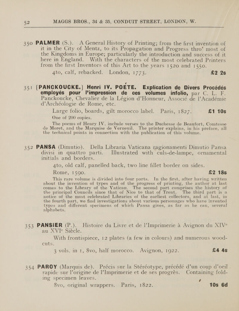 350 PALMER (S.). A General History of Printing; from the first invention of it in the City of Mentz, to its Propagation and Progress thro’ most of the Kingdoms in Europe; particularly the introduction and success of it here in England. With the characters of the most celebrated Printers from the first Inventors of this Art to the years 1520 and 1550. Ato, calf, rebacked:- london, 177 3. £2 2s 351 [PANCKOUGKE.] Henri IV. POETE. Explication de Divers Procédés employés pour Vlimpression de ces volumes infolio, par C. L. F. Panckoucke, Chevalier de la Légion d’Honneur, Associé de 1’ Académie d’Archéologie de Rome, etc. Large foho, boards, silt morocco label. Parc, 1327, £1 10s One of 200 copies. The poems of Henry IV. include verses to the Duchesse de Beaufort, Comtesse de Moret, and the Marquise de Verneuil. The printer explains, in his preface, all the technical points in connection with the publication of this volume. 352 PANSA (Dimutio). Della Libraria Vaticana ragionamenti Dimutio Pansa divisi in quattro parti. Illustrated with culs-de-lampe, ornamental initials and borders. ‘Ato, old calf, panelled back, two line fillet border on sides. Rome, 1590. £2 18s This rare volume is divided into four parts. In the first, after having written about the invention of types and of the progress of printing, the author at last comes to the Library of the Vatican. The second part comprises the history of the principal Councils since that of Nice to that of Trent. The third part is a notice of the most celebrated Libraries of the earliest collectors, and at last, in the fourth part, we find investigations about various personages who have invented types and different specimens of which Pansa gives, as far as he can, several alphabets. 353 PANSIER (P.). Histoire du Livre et de Imprimerie a Avignon du XIV° au XVIe Siécle. With frontispiece, 12 plates (a few in colours) and numerous wood- CUTS. 3 vols. in 1, vo, hall morocco. Avienen,7io22. £4 4s 354 PAROY (Marquis de). Précis sur la Stéréotype, précédé d’un coup d’oeil rapide sur l’origine de |’ Imprimerie et de ses progrés. Containing fold- ing specimen leaves. é 8vo, original wrappers. Paris, 1822. 10s 6d