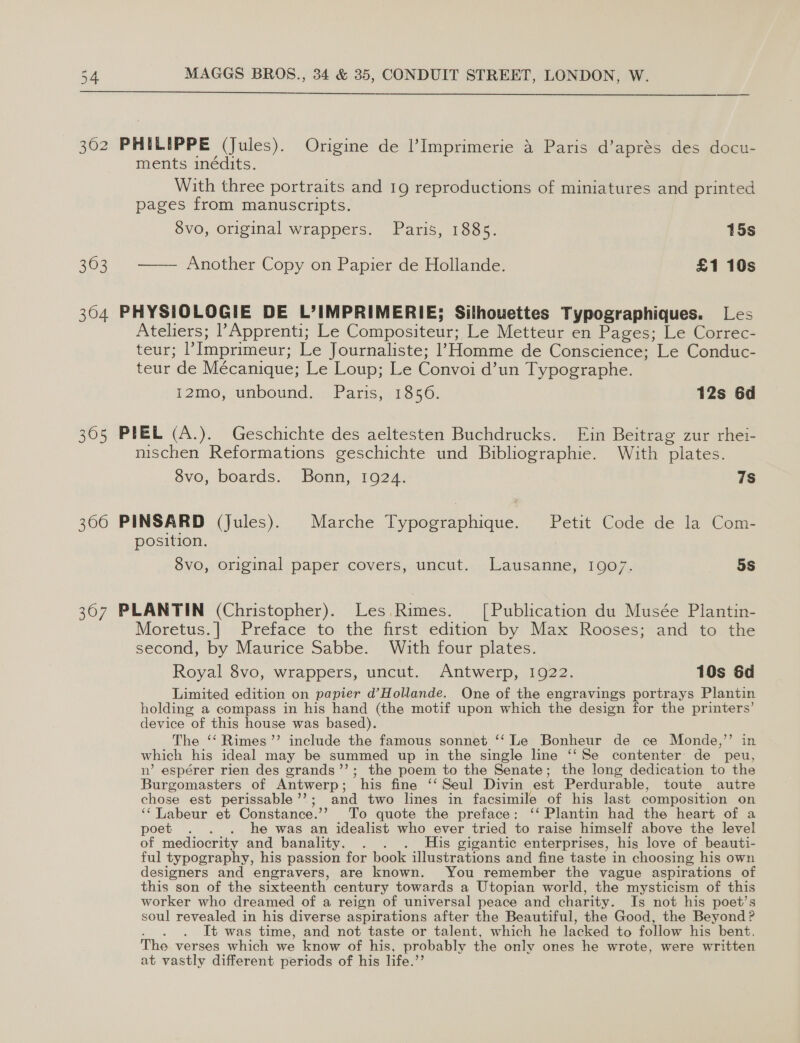 362 PHILIPPE (Jules). Oneme de Imprimerie 4 Paris d’aprés des docu- ments inédits. With three portraits and 19 reproductions of miniatures and printed pages from manuscripts. 8vo, original wrappers. Paris, 1885. 15s 363 —— Another Copy on Papier de Hollande. £1 10s 304 PHYSIOLOGIE DE L’IMPRIMERIE; Silhouettes Typographiques. Les Ateliers; l’Apprenti; Le Compositeur; Le Metteur en Pages; Le Correc: teur; ’ Imprimeur; Le Journaliste; Homme de Conscience; Le Conduc- teur de Mécanique; Le Loup; Le Convoi d’un Typographe. i2mo, unbound. Paris, 1856. 12s 6d 305 PEEL (A.). Geschichte des aeltesten Buchdrucks. Ein Beitrag zur rhei- nischen Reformations geschichte und Bibliographie. With ‘plates. 8vo, boards. Bonn, 1924. 7s 366 PINSARD (Jules). Marche Typographique. Petit Code de la Com- position. 8vo, original paper covers, uncut. Lausanne, 1907. 5s 367 PLANTIN (Christopher). Les.Rimes. [Publication du Musée Plantin- Moretus.] Preface to: the first edition by Max Rooses; andto the second, by Maurice Sabbe. With four plates. Royal 8vo, wrappers, uncut. Antwerp, 1922. 10s 6d Limited edition on papier d’Hollande. One of the engravings portrays Plantin holding a compass in his hand (the motif upon which the design for the printers’ device of this house was based). The ‘‘ Rimes ”’ include the famous sonnet ‘‘ Le Bonheur de ce Monde,’’ in which his ideal may be summed up in the single line ‘‘Se contenter' de peu, n’ espérer rien des grands’’; the poem to the Senate; the long dedication to the Burgomasters of Antwerp ; his fine ‘‘Seul Divin est Perdurable, toute autre chose est perissable ”’ cand two lines in facsimile of his last composition on “abeur et Constance.” To quote the preface: ‘‘ Plantin had the heart of a poet . . . he was an idealist who ever tried to raise himself above the level of mediocrity and banality. . . His gigantic enterprises, his love of beauti- ful typogr aphy, his passion for book illustrations and fine taste in choosing his own designers and engravers, are known. You remember the vague aspirations of this son of the sixteenth century towards a Utopian world, the mysticism of this worker who dreamed of a reign of universal peace and charity. Is not his poet’s soul revealed in his diverse aspirations after the Beautiful, the Good, the Beyond ? It was time, and not taste or talent, which he lacked to follow his bent. The verses which we know of his, probably the only ones he wrote, were written at vastly different periods of his life.’’