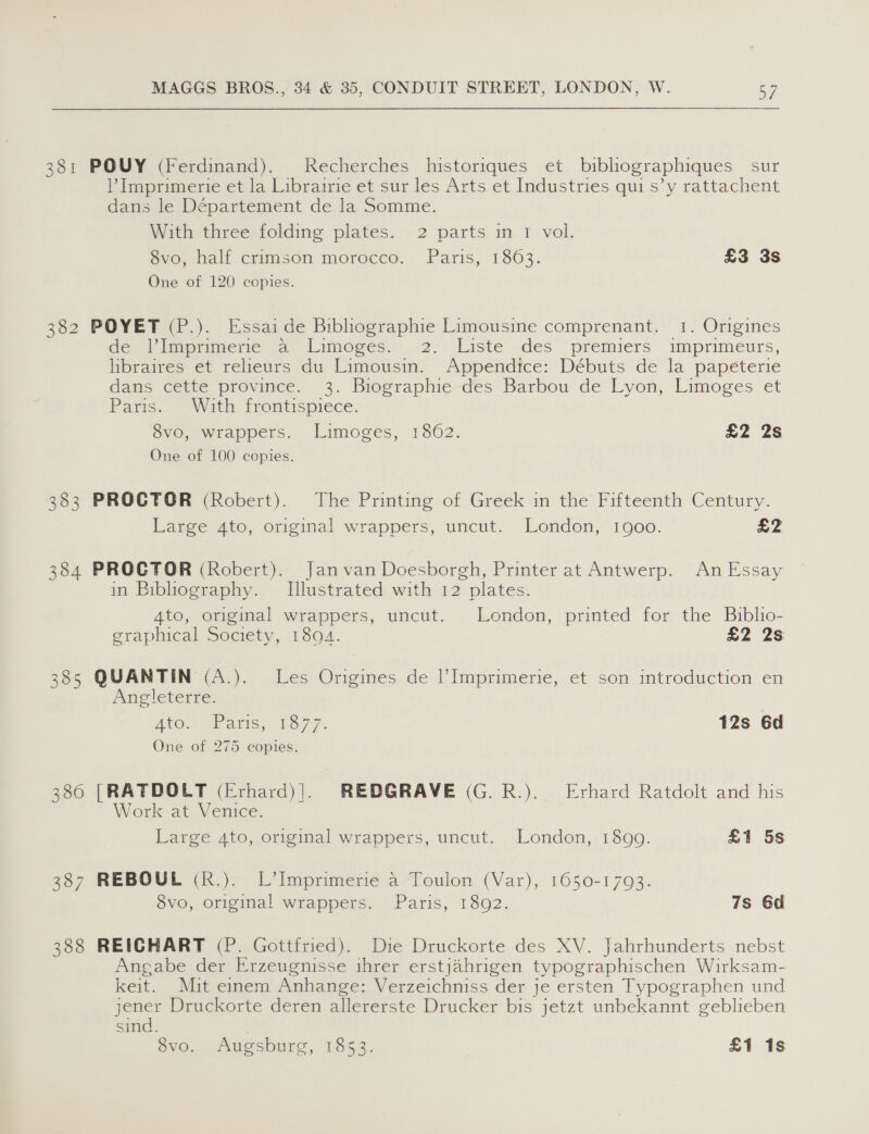 381 POUY (Ferdinand). Recherches historiques et bibliographiques sur Imprimerie et la Librairie et sur les Arts et Industries qui s’y rattachent dans le Département de la Somme. With three folding plates. 2 parts in 1 vol. Svoe half crimson morocco. Paris, 1863: £3 3s One of 120 copies. 382 POYET (P.). Essai de Biblographie Limousine comprenant. 1. Origines dei lpramerie ca 1 amoges,’ &lt;2) -Listé «des ‘premiers imprimeurs, hbraires: et relieurs au Limousin. “Appendice: Débuts de la papé¢terie dans cette province. 3. Biographie des Barbou de Lyon, Limoges et Paris. ‘With frontispiece. 8vo, wrappers. Limoges, 1862. £2 2s One of 100 copies. 383 PROCTOR (Robert). The Printing of Greek in the Fifteenth Century. Large 4to, original wrappers, uncut. London, 1900. £2 384 PROCTOR (Robert). Janvan Doesborgh, Printer at Antwerp. An Essay in Bibliography. [Illustrated with 12 plates. Ato, original wrappers, uncut. London, printed for the Biblio- graphical Society, 1894. £2 2s 385 QUANTIN (A.). Les Origines de Imprimerie, et son introduction en Angleterre: ANG “eats, 13-77. 12s 6d One of 275 copies. 386 [RATDOLT (Erhard)|. REDGRAVE (G.R.). Erhard Ratdolt and his Work at Venice. Large 4to, original wrappers, uncut. London, 1899. £1 5s 387 REBOUL (R.). L’Imprimerie a Toulon (Var), 1650-1793. 8vo, original wrappers. Paris, 1892. 7s 6d 388 REICHART (P. Gottfried). Die Druckorte des XV. Jahrhunderts nebst Angabe der Erzeugnisse ihrer erstjahrigen typographischen Wirksam- keit. Mit emem Anhange: Verzeichniss der je ersten Typographen und jener Druckorte deren allererste Drucker bis jetzt unbekannt geblieben sind. Svo. Augsburg, S53. £1 1s