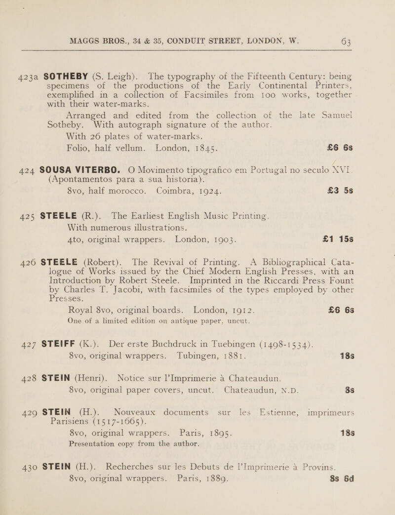 423a SOTHEBY (S. Leigh). The typography of the Fifteenth Century: being specimens of the productions of the Early Continental Printers, exemplified in a collection of Facsimiles from 100 works, together with their water-marks. Arranged and edited from the collection of the late Samuel Sotheby. With autograph signature of the author. With 26 plates of water-marks. Folio, half vellum. London, 1845. £6 6s 424 SOUSA VITERBO. O Movimento tipografico em Portugal no seculo XVL (Apontamentos para a sua historia). 8vo, half morocco. Coimbra, 1924. £3 5s 425 STEELE (R.). The Earliest English Music Printing. With numerous illustrations. 4to, original wrappers. London, 1903. £1 15s 426 STEELE (Robert). The Revival of Printing. A Bibliographical Cata- logue of Works issued by the Chief Modern English Presses, with an Introduction by Robert Steele. Imprinted in the Riccardi Press Fount by Charles T. Jacobi, with facsimiles of the types employed by other Presses: Royal 8vo, original boards. London, 1912. £6 6s One of a limited edition on antique paper, uncut. 427 STEIFF (K.). Der erste Buchdruck in Tuebingen (1498-1534). 8vo, original wrappers. Tubingen, 1881. 18s 428 STEIN (Henri). Notice sur Imprimerie a Chateaudun. 8vo, original paper covers, uncut. Chateaudun, N.D. 8s 429 STEIN (H.). Nouveaux documents sur les Estienne, imprimeurs Parisiens (1517-1665). 8vo, original wrappers. Paris, 1895. 18s Presentation copy from the author. 430 STEIN (H.). Recherches sur les Debuts de l’Imprimerie a Provins.
